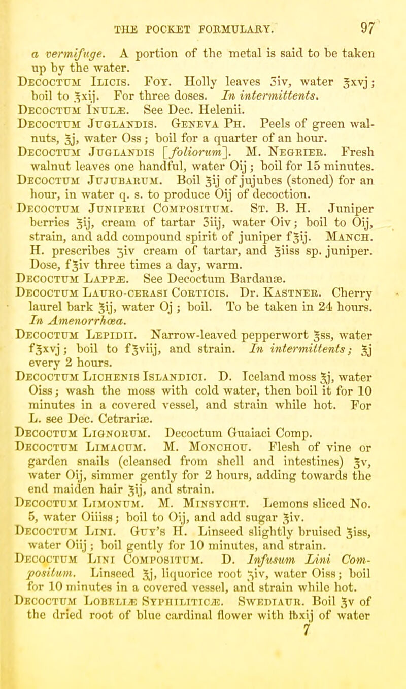 a vermifuge. A portion of the metal is said to be taken up by the water. Decoctum Ilicis. Foy. Holly leaves 5iv, water Jxvj; boil to 3xij. For three doses. In intermittens. Decoctum Inul.e. See Dec. Helenii. Decoctum Juglandis. Geneva Ph. Peels of green wal- nuts, 3j, water Oss; boil for a quarter of an hour. Decoctum Juglandis [foliorum~]. M. Negater. Fresh walnut leaves one handful, water Oij ; boil for 15 minutes. Decoctum Jujubarum. Boil Jij of jujubes (stoned) for an hour, in water q. s. to produce Oij of decoction. Decoctum Juniperi Compositum. St. P>. H. Juniper berries gij, cream of tartar 3iij, water Oiv; boil to Oij, strain, and add compound spirit of juniper fgij. Manch. H. prescribes 5iv cream of tartar, and Jiiss sp. juniper. Dose, f^iv three times a day, warm. Decoctum Lappje. See Decoctum Bardante. Decoctum Lauro-cerasi Coeticis. Dr. Kastnee. Cherry laurel bark §ij, water Oj ; boil. To be taken in 24 hours. In Amenorrhea. Decoctum Lepidii. Narrow-leaved pepperwort |ss, water f Jxvj ; boil to f3vj> and strain. In intermittents; Jj every 2 hours. Decoctum Lichenis Islandici. D. Iceland moss Jj, water Oiss; wash the moss with cold water, then boil it for 10 minutes in a covered vessel, and strain while hot. For L. see Dec. Cetrarise. Decoctum Lignorum. Decoctum Guaiaci Comp. Decoctum Limacum. M. Monchou. Flesh of vine or garden snails (cleansed from shell and intestines) §v, water Oij, simmer gently for 2 hours, adding towards the end maiden hair Jij, and strain. Decoctum Limonum. M. Minsyctt. Lemons sliced No. 5, water Oiiiss; boil to Oij, and add sugar Jiv. Decoctum Lini. Gut's H. Linseed slightly bruised 5iss, water Oiij ; boil gently for 10 minutes, and strain. Decoctum Lini Compositum. D. Infusum Lini Com- positum. Linseed 3j, liquorice root 51V, water Oiss; boil for 10 minutes in a covered vessel, and strain while hot. Decoctum Lobelia SyphixitioJ!. Swediauu. Boil 3v of the dried root of blue cardinal flower with fbxij of water 7