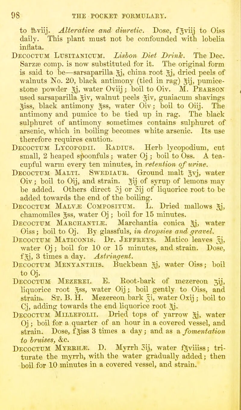 to foviij. Alterative and diuretic. Dose, fjviij to Oiss daily. This plant must not be confounded with lobelia inflata. Decoctum Lusitanicum. Lisbon Diet Drink. The Dec. Sarzse comp. is now substituted for it. The original form is said to be—sarsaparilla gj, china root gj, dried peels of walnuts No. 20, black antimony (tied in rag) §ij, pumice- stone powder gj, water Oviij ; boil to Oiv. M. Peabson used sarsaparilla giv, walnut peels giv, guaiacum shavings giss, black antimony gss, water Oiv; boil to Oiij. The antimony and pumice to be tied up in rag. The black sulphuret of antimony sometimes contains sulphuret of arsenic, which in boiling becomes white arsenic. Its use therefore requires caution. Decoctum Ltcopodii. Radius. Herb lycopodium, cut small, 2 heaped spoonfuls ; water Oj ; boil to Oss. A tea- cupful warm every ten minutes, in retention of urine. Decoctum Maxti. Swediaur. Ground malt gvj, water Oiv; boil to Oij, and strain, gij of syrup of lemons may be added. Others direct ?j or 3ij of liquorice root to be added towards the end of the boiling. Decoctum Malvjs Compositum. L. Dried mallows gj, chamomiles gss, water Oj; boil for 15 minutes. Decoctum Marchanti^;. Marchantia conica gj, water Oiss; boil to Oj. By glassfuls, in, dropsies and.gravel. Decoctum Maticonis. Dr. Jeffeets. Matico leaves ^j, water Oj; boil for 10 or 15 minutes, and strain. Dose, fgj, 3 times a day. Astringent. Decoctum Mentanthis. Buckbean gj, water Oiss; boil to Oj. Decoctum Mezerei. E. Boot-bark of mezereon 5ij, liquorice root gss, water Oij; boil gently to Oiss, and strain* St. B. H. Mezereon bark water Oxij ; boil to Cj, adding towards the end liquorice root gj. Decoctum Millefolii. Dried tops of yarrow gj, water Oj ; boil for a quarter of an hour in a covered vessel, and strain. Dose, f^iss 3 times a day; and as a fomentation to bruises, &c. Decoctum Myheiue. D. Myrrh 5ij, water fgviiiss; tri- turate the myrrh, with the water gradually added; then boil for 10 minutes in a covered vessel, and strain.