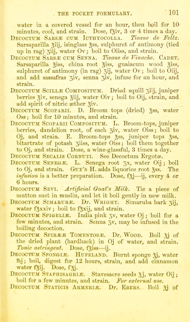 water in a covered vessel for an hour, then boil for 10 minutes, cool, and strain. Dose, fjiv, 3 or 4 times a day. Decoctum Sabs^: cum Icthtocolla. Tisane de Feltz. Sarsaparilla giij, isinglass gss, snlphuret of antimony (tied up in rag) 5iij, water Ov; boil to Oiiss, and strain. Decoctuii Saks;e cum Senna. Tisane de Vinache. Cadet. Sarsaparilla Jiss, china root |iss, guaiacum wood Jiss, sulphuret of antimony (in rag) 5ij, water Ov; boil to Oiij, and add sassafras 5iv, senna 5iv, infuse for an hour, and strain. Decoctum Scill^e Compositttm. Dried squill jiij, juniper berries Jiv, senega Jiij, water Oiv; boil to Oij, strain, and add spirit of nitric asther Jiv. Decoctum Scopaeji. D. Broom tops (dried) gss, water Oss; boil for 10 minutes, and strain. Decoctum Scopaeii Compositum. L. Broom-tops, juniper berries, dandelion Toot, of each 5iv, water Oiss; boil to Oj, and strain. E. Broom-tops gss, juniper tops §ss, bitartrate of potash 3iiss, water Oiss; boil them together to Oj, and strain. Dose, a wine-glassful, 3 times a clay. Decoctum Secalis Coenuti. See Decoctum Ergotse. Decoctum Senega. L. Senega root 5x, water Oij ; boil to Oj, and strain. Ouy's H. adds liquorice root Jss. The infusion is a better preparation. Dose, fjj—ij, every 4 or 6 hours. Decoctum Sevi. Artificial Goafs Milk. Tie a piece of mutton suet in muslin, and let it boil gently in new milk. Decoctum Simaeub^:. Dr. Wright. Simaruba bark 3ij, water fjxxiv; boil to f§xij, and strain. Decoctum Spigeli.e. India pink 5V, water Oj ; boil for a few minutes, and strain. Senna 5v, may be infused in the boiling decoction. Decoctum Spir^js Tomentos/e. Dr. Wood. Boil 3j of the dried plant (hardback) in Oj of water, and strain. Tonic astringent. Dose, f^iss—ij. Decoctum Sconoid. Hufeland. Burnt sponge 3j, water tbj; boil, digest for 12 hours, strain, and add cinnamon water fjij. Dose, f^j. Decoctum Staph is agetvE. Stavesacre seeds 5j, water Oij ; boil for a few minutes, and strain. For external use. Decoctum Staticis Aumeeije. Dr. Ebees. Boil 3j of