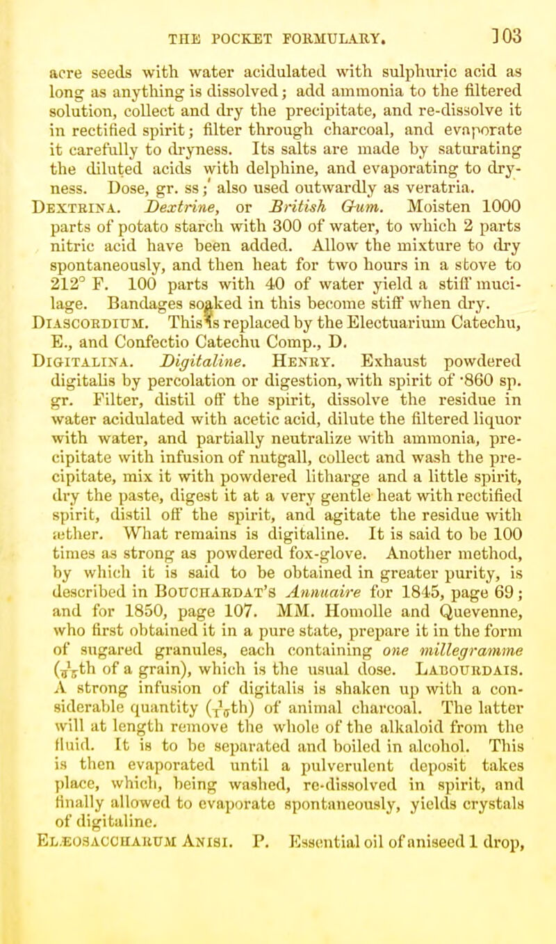 303 acre seeds with water acidulated with sulphuric acid as long as anything is dissolved; add ammonia to the filtered solution, collect and dry the precipitate, and re-dissolve it in rectified spirit; filter through charcoal, and evaporate it carefully to dryness. Its salts are made by saturating the diluted acids with delphine, and evaporating to dry- ness. Dose, gr. ss; also used outwardly as veratria. Dextrina. Dextrine, or British Gum. Moisten 1000 parts of potato starch with 300 of water, to which 2 parts nitric acid have been added. Allow the mixture to dry spontaneously, and then heat for two hours in a stove to 212° F. 100 parts with 40 of water yield a stifl muci- lage. Bandages soaked in this become stiff when dry. Diascorditjm. Thisls replaced by the Electuarium Catechu, E., and Confectio Catechu Comp., D, Digitalina. Digitaline. Henry. Exhaust powdered digitalis by percolation or digestion, with spirit of -860 sp. gr. Filter, distil off' the spirit, dissolve the residue in water acidulated with acetic acid, dilute the filtered liquor with water, and partially neutralize with ammonia, pre- cipitate with infusion of nutgall, collect and wash the pre- cipitate, mix it with powdered litharge and a little spirit, dry the paste, digest it at a very gentle heat with rectified spirit, distil off* the spirit, and agitate the residue with a:ther. What remains is digitaline. It is said to be 100 times as strong as powdered fox-glove. Another method, by which it is said to be obtained in greater purity, is described in Bouchardat's Annuaire for 1845, page 69; and for 1850, page 107. MM. Homolle and Quevenne, who first obtained it in a pure state, prepare it in the form of sugared granules, each containing one millegramme (ijjth of a grain), which is the usual dose. Larourdais. A strong infusion of digitalis is shaken up with a con- siderable quantity (TVth) of animal charcoal. The latter will at length remove the whole of the alkaloid from the fluid. It is to be separated and boiled in alcohol. This is then evaporated until a pulverulent deposit takes place, which, being washed, re-dissolved in spirit, and finally allowed to evaporate spontaneously, yields crystals of digitaline. El.eosaccuakum Anisi. P. Essential oil of aniseed 1 drop,