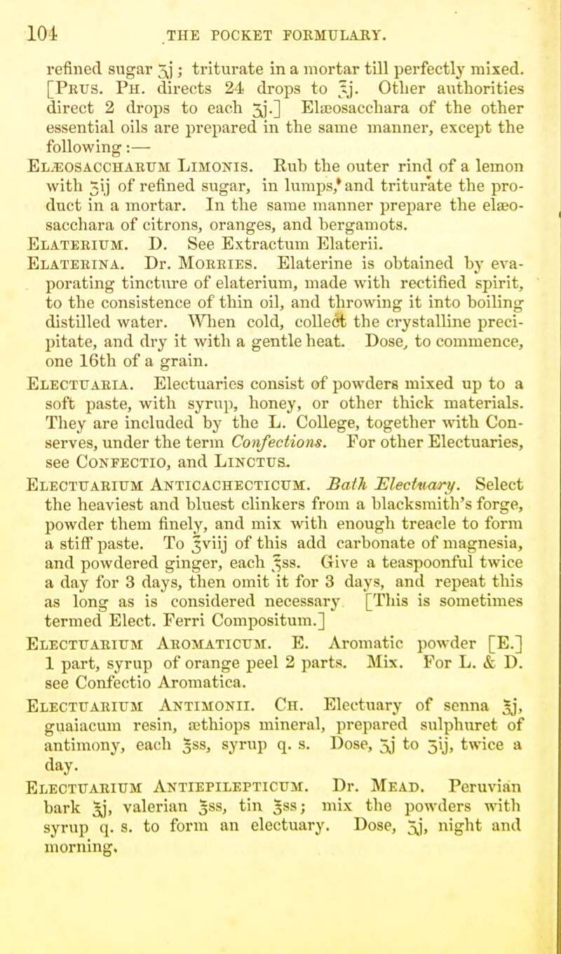 refined sugar ; triturate in a mortar till perfectly mixed. [Pnus. Ph. directs 24 drops to tj. Other authorities direct 2 drops to each jj.] Elasosacchara of the other essential oils are prepared in the same manner, except the following:— Eljeosacchaeum Limojtis. Bub the outer rind of a lemon with 3ij of refined sugar, in lumps,* and triturate the pro- duct in a mortar. In the same manner prepare the elaeo- sacchara of citrons, oranges, and bergamots. Elaterium. D. See Extractum Elaterii. Elaterina. Dr. Morries. Elaterine is obtained by eva- porating tincture of elaterium, made with rectified spirit, to the consistence of thin oil, and throwing it into boiling distilled water. When cold, collect the crystalline preci- pitate, and dry it with a gentle heat. Dose, to commence, one 16th of a grain. Eiectuaria. Electuaries consist of powders mixed up to a soft paste, with syrup, honey, or other thick materials. They are included by the L. College, together with Con- serves, under the term Confections. For other Electuaries, see Confectio, and Lincths. Electt/arium Anticachectictm:. Bath Electuary. Select the heaviest and bluest clinkers from a blacksmith's forge, powder them finely, and mix with enough treacle to form a stiff paste. To Jviij of this add carbonate of magnesia, and powdered ginger, each j^ss. Give a teaspoonful twice a day for 3 days, then omit it for 3 days, and repeat this as long as is considered necessary [This is sometimes termed Elect. Ferri Compositum.] Electttarium Aromaticttm. E. Aromatic powder [E.] 1 part, syrup of orange peel 2 parts. Mix. For L. & D. see Confectio Aromatica. Electcarium Antisionii. Ch. Electuary of senna 5j> guaiacum resin, a;thiops mineral, prepared sulphuret of antimony, each gss, syrup q. s. Dose, 5j to jij, twice a day. Electtjaritjm Antiepilepticum. Dr. Mead. Peruvian bark 5j, valerian Jss, tin gss; mix the powders with syrup q. s. to form an electuary. Dose, 5j, night and morning.