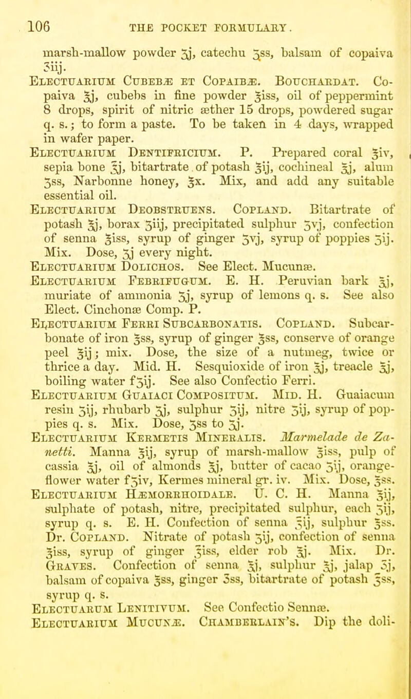 marsh-mallow powder 5j> catechu ^ss, balsam of copaiva ?iij. Electuarium Cubebjs et Copaiba. Bouchabdat. Co- paiva |j, cubebs in fine powder giss, oil of peppermint 8 drops, spirit of nitric aether 15 drops, powdered sugar q. s.; to form a paste. To be taken in 4 days, wrapped in wafer paper. Electuaeium Dentifeicium. P. Prepared coral giv, sepia bone ^j, bitartrate of potash |ij, cochineal §j, alum 3ss, Narbonne honey, |x. Mix, and add any suitable essential oil. Electuaeium Deobsteuens. Copland. Bitartrate of potash Jj, borax 5iij, precipitated sulphur 5vj, confection of senna giss, syrup of ginger 5vj. syrup of poppies jij. Mix. Dose, 3j every night. Electuaeium Dolichos. See Elect. Mucunse. Electuaeium Febeifugum. E. H. Peruvian bark Jj, muriate of ammonia 5j, syrup of lemons q. s. See also Elect. Cinchonas Comp. P. Electuaeium Feeei Subcabbonatis. Copland. Subcar- bonate of iron §ss, syrup of ginger §ss, conserve of orange peel §ij; mix. Dose, the size of a nutmeg, twice or thrice a day. Mid. H. Sesquioxide of iron sj, treacle gj, boiling water f 3ij. See also Confectio Perri. Electuaeium Guaiaci Compositum. Mid. H. Guaiacum resin 5ij, rhubarb 5j, sulphur 5y, nitre jij, syrup of pop- pies q. s. Mix. Dose, 5ss to 5j. Electuaeium Keemetis Mineealis. Marmelade de Za- netti. Manna Jij, syrup of marsh-mallow giss, pulp of cassia Jj, oil of almonds Jj, butter of cacao jij, orange- flower water f 5iv, Kermes mineral gr. iv. Mix. Dose, gss. Electuaeium H^moeehoidale. U. C. H. Manna gij, sulphate of potash, nitre, precipitated sulphur, each jij, syrup q. s. E. H. Confection of senna ^ij, sulphur gss. Dr. Copland. Nitrate of potash jij, confection of senna Jiss, syrup of ginger ^iss, elder rob gj. Mix. Dr. Geates. Confection of senna gj, sulphur gj, jalap 5,j, balsam of copaiva gss, ginger 3ss, bitartrate of potash Jss, syrup q. s. Eleotuaeum Lenitiyum. See Confectio Sennaa. Electuaeium Mucunjj. Chambeelain's. Dip the doli-