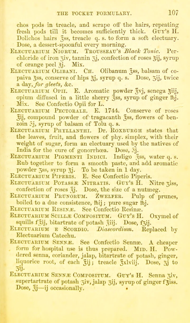 ehos pods in treacle, and scrape oil the hairs, repeating fresh pods till it becomes sufficiently thick. Gut's H. Dolichos hairs 3SS, treacle q. s. to form a soft electuary. Dose, a dessert-spoonful every morning. Electuariuji Nigrum. Trousseau's Black Tonic. Per- chloride of iron jiv, tannin ^j, confection of roses 51], syrup of orange peel £j. Mix. Electuariuji Olibani. Cn. Olibanum 53s, balsam of co- paiva 3ss, conserve of hips §j, syrup q. s. Dose, 5y> twice a day, for gleets, &c. Electuariuji Opii. E. Aromatic powder 3vj, senega Jiij, opium diffused in a little sherry 35s, syrup of ginger ftj. Mix. See Confectio Opii for L. Electuariuji Pectoeale. E. 1744. Conserve of roses Jij, compound powder of' tragacanth Jss, flowers of ben- zoin ?j, syrup of balsam of Tolu q. s. Electuariuji Phyllanthi. Dr. Roxburgh states that the leaves, fruit, and flowers of phy. simplex, with their weight of sugar, form an electuary used by the natives of India for the cure of gonorrhoea. Dose, 3j. Electuariuji Pigmenti Indict. Indigo 3jB8, water q. s. Rub together to form a smooth paste, and add aromatic powder 5ss, syrup §j. To be taken in 1 day. Electuariuji Piperis. E. See Confectio Piperis. Electuariuji Potassj! Nitratis. Guy's H. Nitre 5iss, confection of roses 3J. Dose, the size of a nutmeg. Electuariuji Prunoruji. Zweleer. Pulp of prunes, boiled to a due consistence, tbij ; pure sugar ftj. Electuariuji Resins. See Confectio Resinrc. Electuariuji Scillje Compositum. Guy's H. Oxymel of squills fijij, bitartrate of potash vij. Dose, f3y. Electuariuji e Scordio. .Diascordium. Replaced by Electuarium Catechu. Electuariuji Sennje. See Confectio Senncc. A cheaper form for hospital use is thus prepared. Mid. II. Pow- dered senna, coriander, jalap, bitartrate of potasb, ginger, liquorice root, of each 3>j; treacle ^xlviij. Dose, *j to 5>.j • Electuariuji Sennit; Compositum. Guy's H. Senna 3iv, supertartrate of potash 31V, jalap 3ij, syrup of gingor fjiss. Dose, 5j—ij occasionally. •