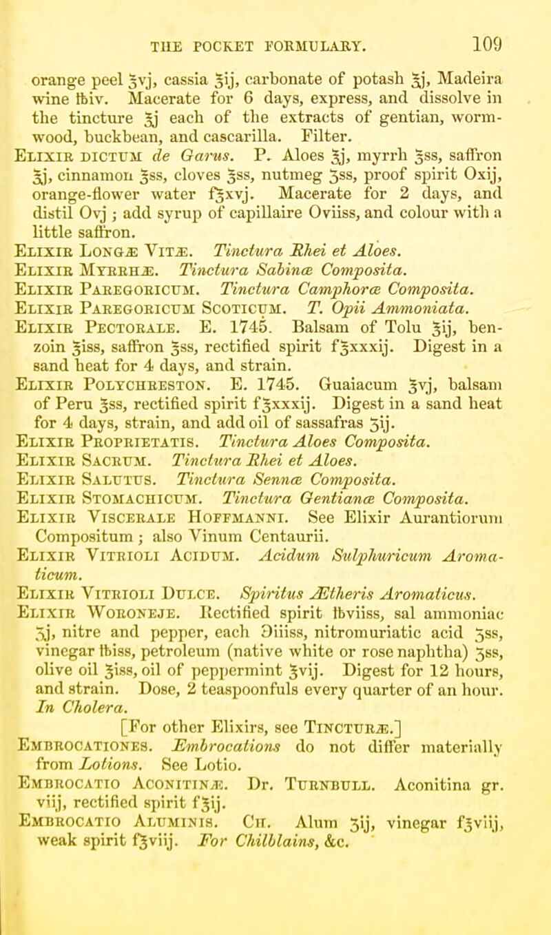 orange peel §vj, cassia gij, carbonate of potash Jj, Madeira wine ftiv. Macerate for 6 days, express, and dissolve in the tincture each of the extracts of gentian, worm- wood, buckbean, and cascarilla. Filter. Elixir dictum de Oarus. Y. Aloes 3j, myrrh 5SS, saffron §j, cinnamon 5SS, cloves gss, nutmeg 5ss, proof spirit Oxij, orange-flower water f§xvj. Macerate for 2 days, and distil Ovj ; add syrup of capillaire Oviiss, and colour with a little saffron. Elixie Long* \itm. Tinctura Rhei et Aloes. Elixie Mybrile. Tinctura Sabina Composita. Elixie Paeegoeictjm. Tinctura Camphorce Composita. Elixie Paeegoeictjm Scoticum. T. Opii Ammoniata. Elixie Pectoeale. E. 1745. Balsam of Tolu Jij, ben- zoin giss, saffron gss, rectified spirit fgxxxij. Digest in a sand heat for 4 days, and strain. Elixie Polychbeston. E. 1745. Guaiacum 3VJ, balsam of Peru Jss, rectified spirit f gxxxij. Digest in a sand heat for 4 days, strain, and add oil of sassafras 5y- Elixie Peopeietatis. Tinctura Aloes Composita. Elixir Saceum. Tinctura Rhei et Aloes. Elixie Saluttjs. Tinctura Senna; Composita. Elixir Stomachicum. Tinctura Gentiana; Composita. Elixir Viscerale Hoffmanni. See Elixir Aurantiorum Compositum ; also Vinum Centaurii. Elixir Viteioli Acidum. Acidum Sulphuricum Aroma- ticum. Elixir Viteioli Dttlce. Spiritus AUtheris Aromaiicus. Elixie Woeoneje. Rectified spirit ibviiss, sal ammoniac 5j, nitre and pepper, each 3iiiss, nitromuriatic acid 5ss, vinegar foiss, petroleum (native white or rose naphtha) 5ss, olive oil Jiss, oil of peppermint Jvij. Digest for 12 hours, and strain. Dose, 2 teaspoonfuls every quarter of an hour. In Cholera. [For other Elixirs, see Tinctuej?.] Embbocationes. Embrocations do not differ materially from Lotions. See Lotto. Embrocatio Aconitin^!. Dr. Tuenbull. Aconitina gr. viij, rectified sj>irit f^ij. Embrocatio Altiminis. Ch. Alum 5ij, vinegar fjvhj, weak spirit fjviij. For Chilblains, &c.