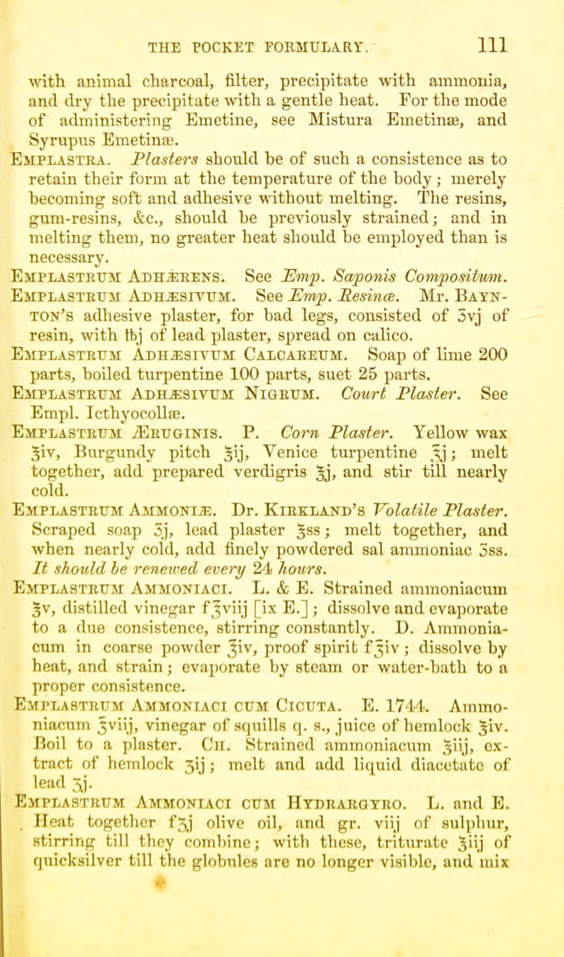 with animal charcoal, filter, precipitate with ammonia, and dry the precipitate with a gentle heat. For the mode of administering Emetine, see Mistura Emetinse, and Syrupus Emetinai. Emplastra. Plasters should be of such a consistence as to retain their form at the temperature of the body ; merely becoming soft and adhesive without melting. The resins, gum-resins, &c, should be previously strained; and in melting them, no greater heat should be employed than is necessary. Emplasteum Adherens. See Pimp. Saponis Compositmn. Emplasteum Adh^esivum. See Emp. Resince. Mr. Bayn- ton's adhesive plaster, for bad legs, consisted of 5vj of resin, with ftj of lead plaster, spread on calico. Emplasteum Adh^sivum Calcaeeum. Soap of lime 200 parts, boiled turpentine 100 parts, suet 25 parts. Emplasteuji Adllesivum Nig bum. Court Plaster. See Empl. Icthyoeolte. Emplastrum jEeuginis. P. Corn Plaster. Yellow wax Jiv, Burgundy pitch 5\)> Venice turpentine tij; melt together, add prepared verdigris §j, and stir till nearly cold. Emplasteuji Ammonia. Dr. Kiekland's Volatile Plaster. Scraped soap 3j, lead plaster gss; melt together, and when nearly cold, add finely powdered sal ammoniac 5ss. It should be renewed every 24 hours. Emplasteum Ammoniaci. L. & E. Strained ammoniacum |v, distilled vinegar f Jviij [ix E.] ; dissolve and evaporate to a due consistence, stirring constantly. D. Ammonia- cum in coarse powder Jiv, proof spirit fjiv ; dissolve by heat, and strain; evaporate by steam or water-bath to n proper consistence. Emplasteum Ammoniaci cum Cicuta. E. 1744. Ammo- niacum ,5viij, vinegar of squills q. s., juice of hemlock Jiv. Boil to a plaster. (,'n. Strained ammoniacum §uj, ex- tract of hemlock 3y; melt and add liquid diacetate of lead 3j. Emplastrum Ammoniaci cum Hydraegyeo. L. and E. Beat together f^j olive oil, and gr. viij of sulphur, stirring till they combine; with these, triturate Jiij of quicksilver till the globules are no longer visible, and mix