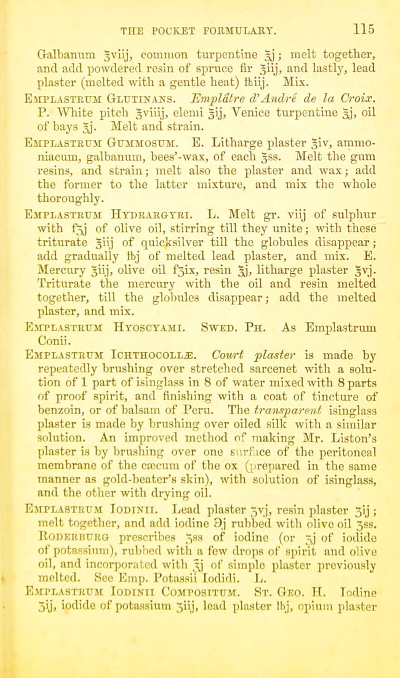 Galbanum gviij, common turpentine ; melt together, and add powdered resin of spruce fir Jiij, and lastly, lead plaster (melted with a gentle heat) thiij. Mix. Emplasteuji Glutinans. JSmpldtre d'Andre de la Croix. P. White pitch Jviiij, elemi gij, Venice turpentine Jj, oil of bays 5j. Melt and strain. Emplastrtjm Gummosum. E. Litharge plaster giv, animo- niacmn, galbanum, bees'-wax, of each §ss. Melt the gum resins, and strain; melt also the plaster and wax; add the former to the latter mixture, and mix the whole thoroughly. Emplasteum Htdeargtri. L. Melt gr. viij of sulphur with fjj of olive oil, stirring till they unite; with these triturate giij of quicksilver till the globules disappear; add gradually tbj of melted lead plaster, and mix. E. Mercury giij, olive oil fjix, resin Jj, litharge plaster Jvj. Triturate the mercury with the oil and resin melted together, till the globules disappear; add the melted plaster, and mix. Emtlastrtjm Hyoscyami. Swed. Ph. As Emplastrum Conii. Emplastrtjm Ichthocoll^;. Cowt plaster is made by repeatedly brushing over stretched sarcenet with a solu- tion of 1 part of isinglass in 8 of water mixed with 8 parts of proof spirit, and finishing with a coat of tincture of benzoin, or of balsam of Peru. The transparent isinglass plaster is made by brushing over oiled silk with a similar solution. An improved method of making Mr. Liston's plaster is by brushing over one surface of the peritoneal membrane of the csocum of the ox (prepared in the same manner as gold-beater's skin), with solution of isinglass, and the other with drying oil. Emplastrum Iodinii. Lead plaster 5vj, resin plaster 5ij ; melt together, and add iodine 9,j rubbed with olive oil 3ss. ItoDERUURO prescribes ^ss of iodine (or of iodide of potassium), rubbed with a few drops of spirit and olive oil, and incorporated with jjj of simplo plaster previously melted. See Emp. Potassii Iodidi. L. Emplastrtjm Iodinii Compositum. St. Geo. H. Iodine 5'ij, iodide of potassium 5iij, lead plaster lhj, opium plaster