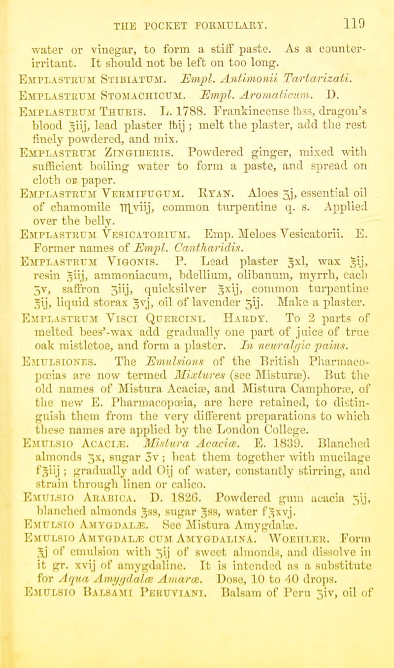 water or vinegar, to form a stiff paste. As a counter- irritant. It should not be left on too long. Emplastrum Stibiattjm. Empl. Antimonii Tartarizati. Emplastrum Stomachicum. Empl. Aromalicum. D. Emplastrum Thuris. L. 1788. Frankincense foss, dragon's blood giij, lead plaster ftij 5 melt the plaster, add the rest finely powdered, and mix. Emplastrum Zingiberis. Powdered ginger, mixed with sufficient boiling water to form a paste, and spread on cloth on paper. Emplastrum Vermtfugum. Ryan. Aloes 5j, essential oil of chamomile TTlviij, common turpentine q. s. Applied over the belly. Emplastrum Vesicatorium. Emp. Meloes Vesicatorii. E. Former names of Empl. Cantharidis. Emplastrum Vigonts. P. Lead plaster §xl, wax gij, resin ^iij, ammoniacum, bdellium, olibanum, myrrh, each ^v, saffron 5iij, quicksilver §xij, common turpentine ,5ij, liquid storax gvj, oil of lavender jij. Make a plaster. Emplastrum Visci Querctxi. Hardy. To 2 parts of melted bees'-wax add gradually one part of juice of true oak mistletoe, and form a plaster. In neuralgic pains. Emulsiones. The Emulsions of the British Pharmaco- poeias are now termed Mixtures (see Mistura;). But the old names of Mistura Acacia?, and Mistura Camphone, of the new E. Pharmacopoeia, are here retained, to distin- guish them from the very different preparations to which these names are applied by the London College. Emulsio AcACiiE. Mistura Acacia. E. 1839. Blanched almonds 5.x, sugar 3v; heat them together with mucilage f^iij ; gradually add Oij of water, constantly stirring, and strain through linen or calico. Emulsio Arabica. D. 182G. Powdered gum acacia gij, blanched almonds Jss, sugar Jss, water f^xvj. Emulsio AlrtYGDALJB. See Mistura Amygdala;. Emt/lsio Amvodat./k OT/M Amycjdalina. Woehieb. Form ,\j of emulsion with of sweet almonds, and dissolve in it gr. xvij of amygdflline. It is intended as n substitute for Aqua Amygdala Amorce. Dose, LO fco 40 drops. Emulsio Balsami Peruviani. Balsam of Peru jiv, oil of