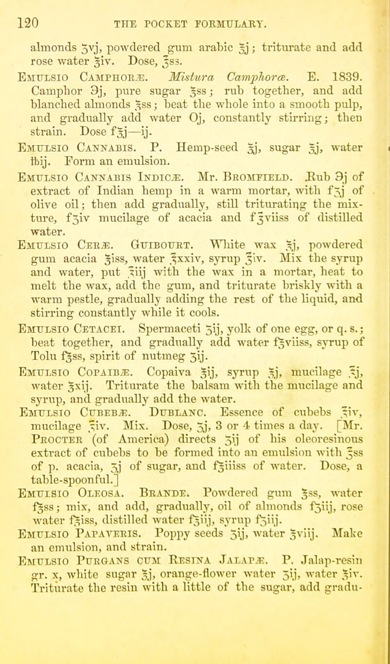 almonds Jvj, powdered gum arable §j; triturate and add rose water giv. Dose, Jss. Emulsio Camphoe.e. Misiura Camphorce. E. 1839. Camphor 3j, pure sugar gss; rub together, and add blanched almonds gss; beat the whole into a smooth pulp, and gradually add water Oj, constantly stirring; then strain. Dose fgj—ij. Emulsio Cannabis. P. Hemp-seed Jj, sugar gj, water ftij. Form an emulsion. Emulsio Cannabis Indicje. Mr. Beomeield. Bub 9j of extract of Indian hemp in a warm mortar, with f Jj of olive oil; then add gradually, still triturating the mix- ture, fjiv mucilage of acacia and fjviiss of distilled water. Emulsio Ceejs. Guibouet. White wax §3, powdered gum acacia giss, water ^xxiv, syrup 5'iv. Mix the syrup and water, put .^iij with the wax in a mortar, heat to melt the wax, add the gum, and triturate briskly with a warm pestle, gradually adding the rest of the liquid, and stirring constantly while it cools. Emulsio Cetacei. Spermaceti 5ij, yolk of one egg, or q. s.; beat together, and gradually add water fgviiss, syrup of Tolu fgss, spirit of nutmeg 5ij. Emulsio Copaiba. Copaiva gij, syrup gj, mucilage ?j, water gxij. Triturate the balsam with the mucilage and syrup, and gradually add the water. Emulsio Cubebjj. Dublanc. Essence of cubebs tiv. mucilage 51V. Mix. Dose, 5j, 3 or 4 times a day. [Mr. Peocteb (of America) directs 5ij of his oleoresinous extract of cubebs to be formed into an emulsion with Jss of p. acacia, 5]' of sugar, and fgiiiss of water. Dose, a table-spoonful.] Emulsio Oleosa. Beande. Powdered gum §ss, water fgss; mix, and add, gradually, oil of almonds fjiij, rose water fgiss, distilled water fgiij, syrup fjiij. Emulsio Papayekis. Poppy seeds jij, water gviij. Make an emulsion, and strain. Emulsio Puegans cum Eesina Jalap.e. P. Jalap-resin gr. x, white sugar gj, orange-flower water 5ij, water giv. Triturate the resin with a little of the sugar, add gradu-