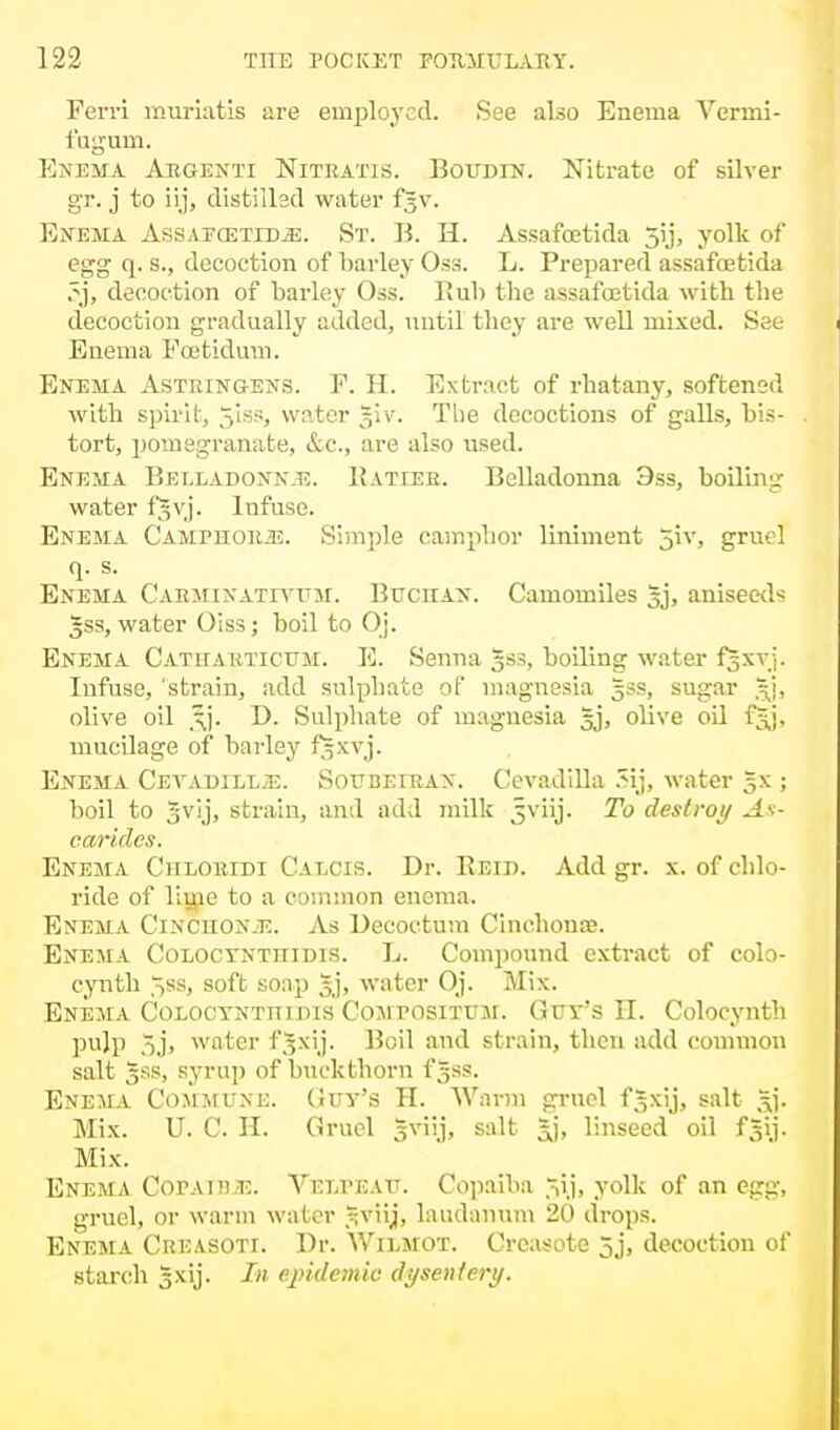 Perri muriatis are employed. See also Enema Vermi- fugum. Enema Aegenti Niteatis. Boudin. Nitrate of silver gr. j to iij, distilled water f^v. Enema AssapoxtidjE. St. B. H. Assafcetida 5ij, yolk of egg q. s., decoction of barley Oss. L. Prepared assafcetida .^j, decoction of barley Oss. Bub the assafcetida with the decoction gradually added, until they are well mixed. See Enema Eoetidum. Enema Astrin&ens. F. H. Extract of rhatany, softened with spirit, 5'iss, water giv. The decoctions of galls, bis- tort, pomegranate, &c, are also used. Enema Belladonnje. Batieh. Belladonna 9ss, boiling water f§vj. Infuse. Enema Camphors. Simple camphor liniment 5iv, gruel q. s. Enema Carminatiyum. BucnAN. Camomiles 5j, aniseeds 3ss, water Oiss; boil to Oj. Enema Catiiakticum. E. Senna gss, boiling water f^xvj. Infuse, strain, add sulphate of magnesia gss, sugar olive oil ,^j. D. Sulphate of magnesia gj, olive oil f^j, mucilage of barley f^xvj. Enema Ceyadillje. Soubeirax. Cevadilla ?ij, water Jx ; boil to gvij, strain, anil add milk Jviij. To destroy At- earides. Enema Ciiloeidi Calcis. Dr. Beid. Add gr. x. of chlo- ride of lime to a common enema. Enema Cincuon.e. As Decoetum Cinchona?. Enema Coloctntiiidis. L. Compound extract of colo- cynth ^ss, soft soap §j, water Oj. Mix. Enema Coloctnttimis Compositum. Gut's II. Colocynth pulp 3j> water f^xij. Boil and strain, then add common salt 5SS, syrup of buckthorn f §ss. Enema Commune. (Jut's H. Warm gruel f.^xij, salt Stf. Mix. U. C. H. Gruel sviij, salt 3j, linseed oil f^ij. Mix. Enema Copaib.e. Velpeau. Copaiba 5ij, yolk of an egg, gruel, or warm water ?;viij, laudanum 20 drops. Enema Creasoti. Dr. Wilmot. Crcasote 5j, decoction of starch gxij. In epidemic dysentery.