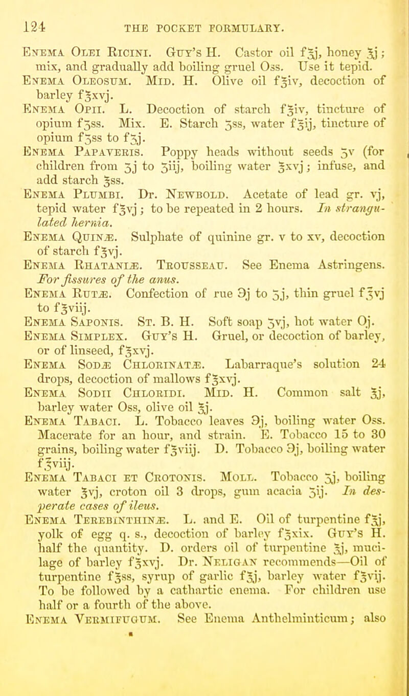 Enema Olei Ricini. Gut's H. Castor oil fgj, honey 3j ; mix, and gradually add boiling gruel Oss. Use it tepid. Enema Oleosum. Mid. H. Olive oil fgiv, decoction of barley f*xvj. Enema Opii. L. Decoction of starch f^w, tincture of opium fjss. Mix. E. Starch 5ss, water f^ij, tincture of opium f5ss to f 5j. Enema Papateeis. Poppy heads without seeds 5V (for children from 3j to 5iij> boiling water §xvj; infuse, and add starch gss. Enema Plumbi. Dr. Newbold. Acetate of lead gr. vj, tepid water f §vj ; to be repeated in 2 hours. In strangu- lated hernia. Enema Quints. Sulphate of quinine gr. v to xv, decoction of starch f Jvj. Enema Rhatanee. Teoesseae. See Enema Astringens. For fissures of the anus. Enema Rut^;. Confection of rue 9j to 5,j, tliin gruel f Jvj to f gviij. Enema Saponis. St. B. H. Soft soap jvj, hot water Oj. Enema Simplex. Get's H. Gruel, or decoction of barley, or of linseed, f gxvj. Enema Sodje Chloeinatje. Labarraque's solution 24 drops, decoction of mallows f§xvj. Enema Sodii Chlobidi. Mid. H. Common salt 3j, barley water Oss, olive oil §j. Enema Tabaci. L. Tobacco leaves 9j, boiling water Oss. Macerate for an hour, and strain. E. Tobacco 15 to 30 grains, boiling water f§viij. D. Tobacco 9j, boiling water Enema Tabaci et Crotonis. Moll. Tobacco jj, boiling water Jvj, croton oil 3 drops, gum acacia jij. In des- perate cases of ileus. Enema Terebinthin^:. L. and E. Oil of turpentine f^j, yolk of egg q. s., decoction of barley fgxix. Gut's H. half the quantity. D. orders oil of turpentine Jj, muci- lage of barley f^xvj. Dr. Neligan recommends—Oil of turpentine f^ss, syrup of garlic fjj, barley water fgvij. To be followed by a cathartic enema. For children use half or a fourth of the above. Enema Veemieeoem. See Enema Anthelminticum; also