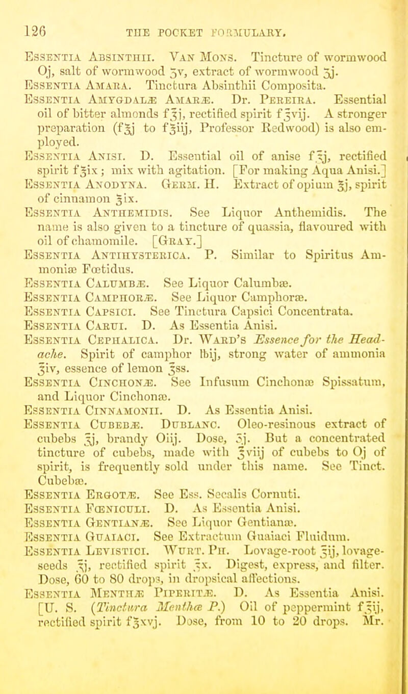 Essentia Absinthii. Van Hons. Tincture of wormwood Oj, salt of wormwood 5v, extract of wormwood 5j. Essentia Amara. Tinctura Absinthii Composita. Essentia Amygdala Amar.e. Dr. Pereira. Essential oil of bitter almonds fjj, rectified spirit f Jvij. A stronger preparation (fjj to fjiij, Professor Redwood) is also em- ployed. Essentia Anisi. D. Essential oil of anise f tj, rectified spirit f Jix ; mix with agitation. [For making Aqua Anisi.] Essentia Anodyna. Gerh. H. Extract of opium Jj, spirit of cinnamon ^ix. Essentia Anthemtdis. See Liquor Anthemidis. The name is also given to a tincture of quassia, flavoured with oil of chamomile. [Gray.] Essentia Antihysterica. P. Similar to Spiritus Am- moniac Foetidus. Essentia Cxlvubm. See Liquor Calumbse. Essentia Ca3Iphor-;e. See Liquor Camphors. Essentia Capsici. See Tinctura Capsici Concentrata. Essentia Carui. D. As Essentia Anisi. Essentia Cephalica. Dr. Ward's Essence for the Read- ache. Spirit of camphor ftij, strong water of ammonia Jiv, essence of lemon ^ss. Essentia Cinchona. See Infusum Cinchonas Spissatum, and Liquor Cinchonas. Essentia Cinnamonii. D. As Essentia Anisi. Essentia Cubeb.e. Dublanc. Oleo-resinous extract of cubebs 5j, brandy Oiij. Dose, But a concentrated tincture of cubebs, made with Jviij of cubebs to Oj of spirit, is frequently sold under this name. See Tinct. Cubebas. Essentia Ergots. See Ess. Socalis Cornuti. Essentia Fceniculi. D. As Essentia Anisi. Essentia Gentianje. See Liquor Gentianas. Essentia Guaiaci. See Extraetum Guaiaci Fluidum. Essentia Levistici. Wurt. Ph. Lovage-root ^ij, lovage- seeds rectified spirit ^x. Digest, express, and filter. Dose, GO to 80 dropSj in dropsical affections. Essentia Mentha Piperita. D. As Essentia Anisi. [U. S. {Tinctura Mentha P.) Oil of peppermint fj§\j, rectified spirit fjxvj. Dose, from 10 to 20 drops. Mr.