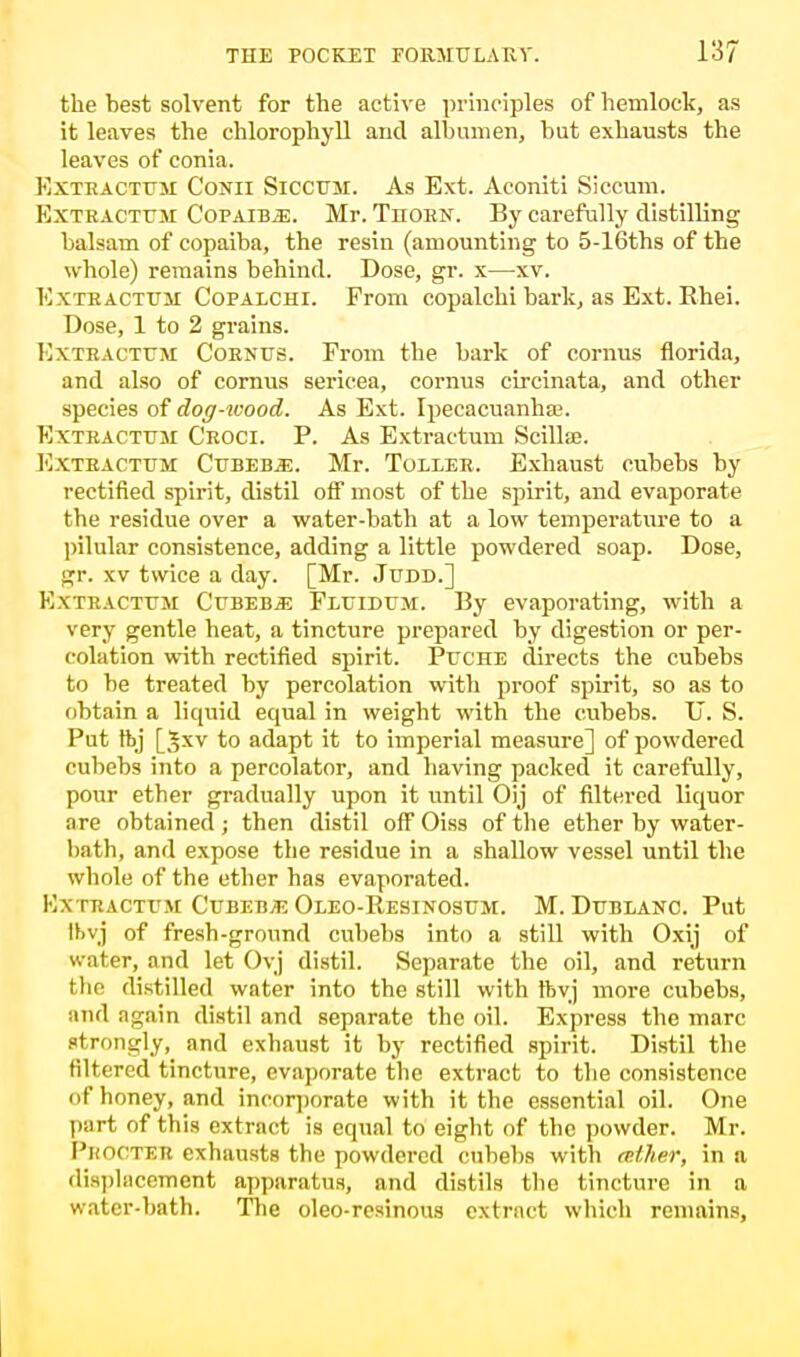 the best solvent for the active principles of hemlock, as it leaves the chlorophyll and albumen, but exhausts the leaves of conia. Extractum Conii Siccum. As Ext. Aconiti Siccum. Extractum Copaiba. Mr. Thorn. By carefully distilling balsam of copaiba, the resin (amounting to 5-16ths of the whole) remains behind. Dose, gr. x—xv. Extractum Copalchi. From copalchi bark, as Ext. Rhei. Dose, 1 to 2 grains. Extractum Cornus. From the bark of cornus florida, and also of cornus serieea, cornus circinata, and other species of dog-wood. As Ext. Ipecacuanha;. Extractum Croci. P. As Extractum Scillse. Extractum Cubeb.&. Mr. Toller. Exhaust cubebs by rectified spirit, distil off most of the spirit, and evaporate the residue over a water-bath at a low temperature to a pilular consistence, adding a little powdered soap. Dose, gr. xv twice a day. [Mr. Judd.] Extractum Cubeb* Fluidum. By evaporating, with a very gentle heat, a tincture prepared by digestion or per- colation with rectified spirit. Puche directs the cubebs to be treated by percolation with proof spirit, so as to obtain a liquid equal in weight with the cubebs. TJ. S. Put ftj [Jxv to adapt it to imperial measure] of powdered cubebs into a percolator, and having packed it carefully, pour ether gradually upon it until Oij of filtered liquor are obtained ; then distil off Oiss of the ether by water- bath, and expose the residue in a shallow vessel until the whole of the ether has evaporated. Mxtractum Cubebs Oleo-Resinosum. M. Dublanc. Put Ibvj of fresh-ground cubebs into a still with Oxij of water, and let Ovj distil. Separate the oil, and return the distilled water into the still with ftvj more cubebs, and again distil and separate the oil. Express the marc strongly, and exhaust it by rectified spirit. Distil the filtered tincture, evaporate the extract to the consistence of honey, and incorporate with it the essential oil. One part of this extract is equal to eight of the powder. Mr. I'liOfTLTt exhausts the powdered cubebs with atlier, in a displacement apparatus, and distils the tincture in a water-bath. The oleo-rcsinous extract which remains,