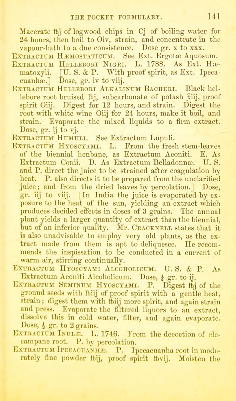 Macerate ibj of logwood chips in Cj of boiling water for 24 hours, then boil to Oiv, strain, and concentrate in the vapour-bath to a due consistence. Dose gr. x to xxx. Extkactum H.emostaticum. See Ext. Ergota; Aquosuni. Extractum Hellebori Nigri. L. 1788. As Ext. Hie- matoxyli. [U. S. & P. With proof spirit, as Ext. Ipeca- cuanha;.] Dose, gr. iv to viij. Extractum Hellebori Alkalinum Bacheri. Black hel- lebore root bruised tbj, subcarbonate of potash ^iij, proof spirit Oiij. Digest for 12 hour's, and strain. Digest the root with white wine Oiij for 24 hours, make it boil, and strain. Evaporate the mixed liquids to a firm extract. Dose, gr. ij to vj. Extractum Humuli. See Extractum Lupnli. Extractum Hyosctami. L. From the fresh stem-leaves of the biennial henbane, as Extractum Aconiti. E. As Extractum Conii. D. As Extractum Belladonna?. U. S. and P. direct the juice to be strained after coagulation by heat. P. also directs it to be prepared from the unclarified juice; and from the dried leaves by percolation.] Dose, gr. iij to viij. [In India the juice is evaporated by ex- posure to the heat of the sun, yielding an extract which produces decided effects in doses of 3 grains. The annual plant yields a larger quantity of extract than the biennial, but of an inferior quality. Mr. Cracknell states that it is also unadvisable to employ very old plants, as the ex- tract made from them is apt to deliquesce. He recom- mends the inspissation to be conducted in a current of warm air, stirring continually. Extractum Hyosctami Alcoiiolicum. U. S. & P. As Extractum Aconiti Alcoholicum. Dose, ^ gr. to ij. Extractum Seminum Hyoscyami. P. Digest lbj of the ground seeds with tbiij of proof spirit with a gentle heat, strain; digest them with tbiij more spirit, and again strain and press. Evaporate the filtered liquors to an extract, dissolve this in cold water, filter, and again evaporate. Dose, { gr. to 2 grains. Extractum Inul.t:. L. 1746. Prom the decoction of ele- campane root. P. by percolation. Extractum Ipecacuanha:. P. Ipecacuanha root in mode- rately fine powder Ibij, proof spirit Ibvij. Moisten the