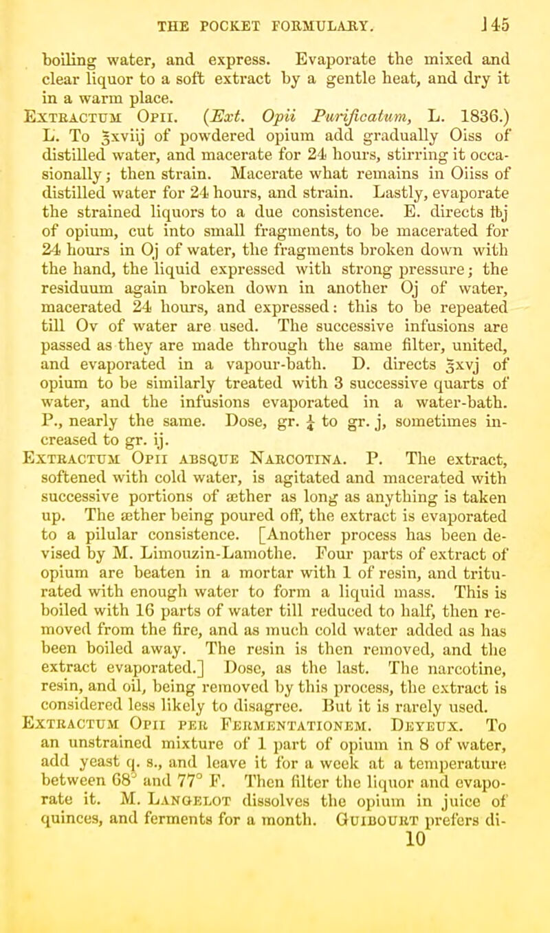 boiling water, and express. Evaporate the mixed and clear liquor to a soft extract by a gentle beat, and dry it in a warm place. Extbacttjm Opii. (Ext. Opii Purijicatum, L. 1836.) L. To §xviij of powdered opium add gradually Oiss of distilled water, and macerate for 24 hours, stirring it occa- sionally ; then strain. Macerate what remains in Oiiss of distilled water for 24 hours, and strain. Lastly, evaporate the strained liquors to a due consistence. E. directs tbj of opium, cut into small fragments, to be macerated for 24 hours in Oj of water, the fragments broken down with the hand, the liquid expressed with strong pressure; the residuum again broken down in another Oj of water, macerated 24 hours, and expressed: this to be repeated till Ov of water are used. The successive infusions are passed as they are made through the same filter, united, and evaporated in a vapour-bath. D. directs gxvj of opium to be similarly treated with 3 successive quarts of water, and the infusions evaporated in a water-bath. P., nearly the same. Dose, gr. £ to gr. j, sometimes in- creased to gr. ij. Extbacttjm: Opii absque Narcotina. P. The extract, softened with cold water, is agitated and macerated with successive portions of aether as long as anything is taken up. The sether being poured off, the extract is evaporated to a pilular consistence. [Another process has been de- vised by M. Limouzin-Lamothe. Four parts of extract of opium are beaten in a mortar with 1 of resin, and tritu- rated with enough water to form a liquid mass. This is boiled with 16 parts of water till reduced to half, then re- moved from the fire, and as much cold water added as has been boiled away. The resin is then removed, and the extract evaporated.] Dose, as the last. The narcotine, resin, and oil, being removed by this process, the extract is considered less likely to disagree. But it is rarely used. Extkactum Opii per Fekmentationem. Deyeux. To an unstrained mixture of 1 part of opium in 8 of water, add yeast q. s., and leave it for a week at a temperature between 68° and 77° F. Then filter the liquor and evapo- rate it. M. Lancelot dissolves the opium in juice of quinces, and ferments for a month. Guibouht prefers di- 10