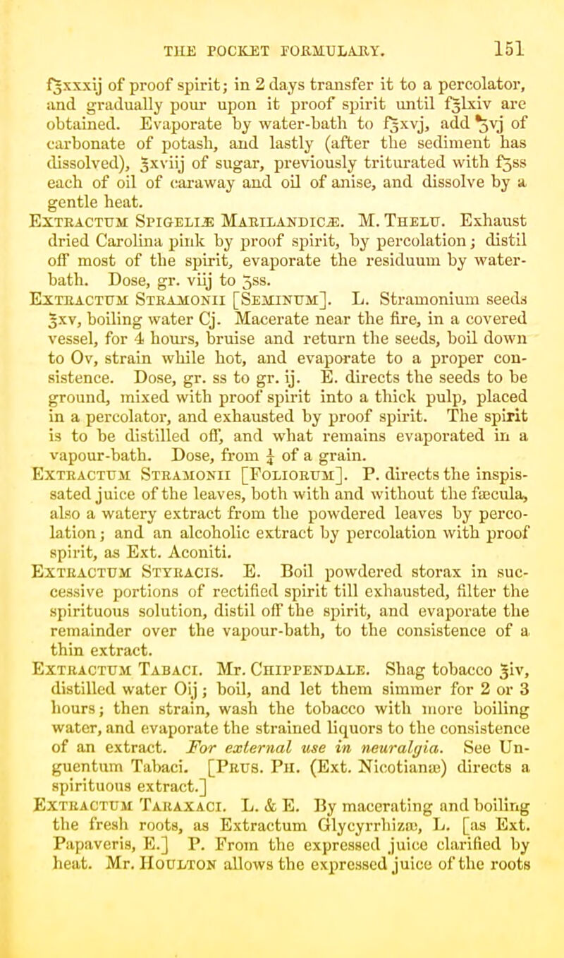 fjxxxij of proof spirit; in 2 days transfer it to a percolator, and gradually pour upon it proof spirit until fjlxiv are obtained. Evaporate by water-bath to fjxvj, add ^jvj of carbonate of potash, and lastly (after the sediment has dissolved), 5xvj or sugar, previously triturated with fjss each of oil of caraway and oil of anise, and dissolve by a gentle heat. Exteactum Spigelle MaeiiandicjE. M. Thelu. Exhaust dried Carolina pink by proof spirit, by percolation; distil off most of the spirit, evaporate the residuum by water- bath. Dose, gr. viij to 5ss. Exteactum Steaaionii [Seminttm]. L. Stramonium seeds Jxv, boiling water Cj. Macerate near the fire, in a covered vessel, for 4 hours, bruise and return the seeds, boil down to Ov, strain while hot, and evaporate to a proper con- sistence. Dose, gr. ss to gr. ij. E. directs the seeds to be ground, mixed with proof spirit into a thick pulp, placed in a percolator, and exhausted by proof spirit. The spirit is to be distilled off, and what remains evaporated in a vapour-bath. Dose, from ^ of a grain. Exteactttsi Steajionii [Folioetjm:]. P. directs the inspis- sated juice of the leaves, both with and without the fajcula, also a watery extract from the powdered leaves by perco- lation ; and an alcoholic extract by percolation with proof spirit, as Ext. Aconiti. Exteactum Stteacis. E. Boil powdered storax in suc- cessive portions of rectified spirit till exhausted, filter the spirituous solution, distil off the spirit, and evaporate the remainder over the vapour-bath, to the consistence of a. thin extract. Exteactum Tabaci. Mr. CniPPENDALE. Shag tobacco Jiv, distilled water Oij; boil, and let them simmer for 2 or 3 hours; then strain, wash the tobacco with more boiling water, and evaporate the strained liquors to the consistence of an extract. For external use in neuralgia. See Un- guentum Tabaci. [Peus. Ph. (Ext. Nicotians) directs a spirituous extract.] EXTBAOTTTW Taeaxaci. L. & E. By macerating and boiling the fresh roots, as Extractum Glycyrrbiza;, L. [as Ext. Papaveris, E.] P. From the expressed juice clarified by heat. Mr. Houlton allows the expressed juice of the roots