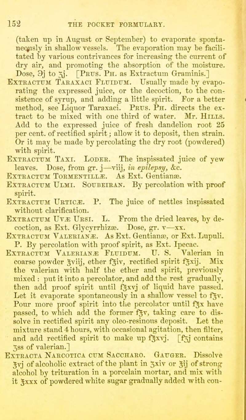 (taken up in August or September) to evaporate sponta- neously in shallow vessels. The evaporation may be facili- tated by various contrivances for increasing the current of dry air, and promoting the absorption of the moisture. Dose, 9j to 5j- [Purs. Ph. as Extractum Graminis.] Exteactum Taeaxaci Fluidum. Usually made by evapo- rating the expressed juice, or the decoction, to the con- sistence of syrup, and adding a little spirit. For a better method, see Liquor Taraxaci. Peus. Ph. directs the ex- tract to be mixed with one third of water. Mr. Hills. Add to the expressed juice of fresh dandelion root 25 per cent, of rectified spirit; allow it to deposit, then strain. Or it may be made by percolating the dry root (powdered) with spirit. Extractum Taxi. Lodeh. The inspissated juice of yew leaves. Dose, from gr. j—viij, in epilepsy, &c. Extractum Toementilljj. As Ext. Gentianse. Exteactum Ulmi. Soubeiran. By percolation with proof spirit. Exteactum Urtioe. P. The juice of nettles inspissated without clarification. Extractum Uvx, Ursi. L. From the dried leaves, by de- coction, as Ext. Glycyrrhizse. Dose, gr. v—xx. Exteactum Valeriana. As Ext. Gentiana?, or Ext. Lupuli. P. By percolation with proof spirit, as Ext. Ipecac. Exteactum Valeeianjs Fluidum. U. S. Valerian in coarse powder 3viij> ether f^iv, rectified spirit fjxij. Mix the valerian with half the ether and spirit, previously mixed : put it into a percolator, and add the rest gradually, then add proof spirit until fsxvj of liquid have passed. Let it evaporate spontaneously in a shallow vessel to fjv. Pour more proof spirit into the percolator until f^x have passed, to which add the former fjv, taking care to dis- solve in rectified spirit any oleo-resinous deposit. Let the mixture stand 4 hours, with occasional agitation, then filter, and add rectified spirit to make up fjxvj. [f^j contains 5ss of valerian.] Exteacta Naecotica cum Sacchaeo. Gauger. Dissolve Jvj of alcoholic extract of the plant in 5xiv or Sjij of strong alcohol by trituration in a porcelain mortar, and mix with it Jxxx of powdered white sugar gradually added with con-