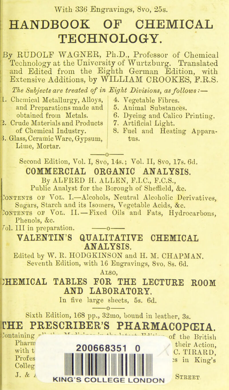 With 336 Engravings, 8vo, 25s. HANDBOOK OF CHEMICAL I TECHNOLOGY. By RUDOLF WAGNER, Pli.D., Professor of Chemical 1 Technology at the University of Wurtzburg. Translated 1 tuid Edited from the Eighth German Edition, with i Extensive Additions, by WILLIAM CROOKES, P.R.S. ] The Subjects are treated of in Eight Divisions, as follows:— II. Chemical MetuUurgy, Alloys, and Preparations made and obtained from Metals. ]i. Crude Materials and Products of Chemical Industry. |}. Glass, Ceramic Ware, Gypsum, Lime, Mortar. 4. Vegetable Fibres. 5. Animal Substances. 6. Dyeing and Calico Printing. 7. Artificial Light. 8. Fuel and Heating Appara- tus. Second Edition, Vol. I, 8vo, 14s.; Vol. II, Svo, 17s. 6d. COMMERCIAL ORGANIC ANALYSIS. By ALFRED H. ALLEN, P.LC, F.C.S., Public Analyst for the Borough of Sheffield, &c. IJoNTENTS OF VoL. I.—Alcohols, Neutral Alcoholic Derivatives, Sugars, Starch and its Isomers, Vegetable Acids, &c. 'Contents of Vol. II. — Fixed Oils and Fats, Hydrocarbons, Phenols, &c. 761. Ill in preparation. o VALENTIN'S aUALITATIVE CHEMICAL ANALYSIS. Edited by W. R. HODGKINSON and H. M. CHAPMAN. Seventh Edition, with 16 Engravings, Svo, 8s. 6d. Also, CHEMICAL TABLES FOR THE LECTURE ROOM AND LABORATORY. In five large sheets, 5s. 6d. 0 Sixth Edition, 168 pp., 32rao, bound in leather, 3s. CHE PRESCRIBER'S PHARMACOPOEIA. ntaiuing  —----- '--^ . 200668351 0 ^tli^S] 2S in King's Pharra with t Profes Colleg KING'S COLLEGE LONDON Steeet.