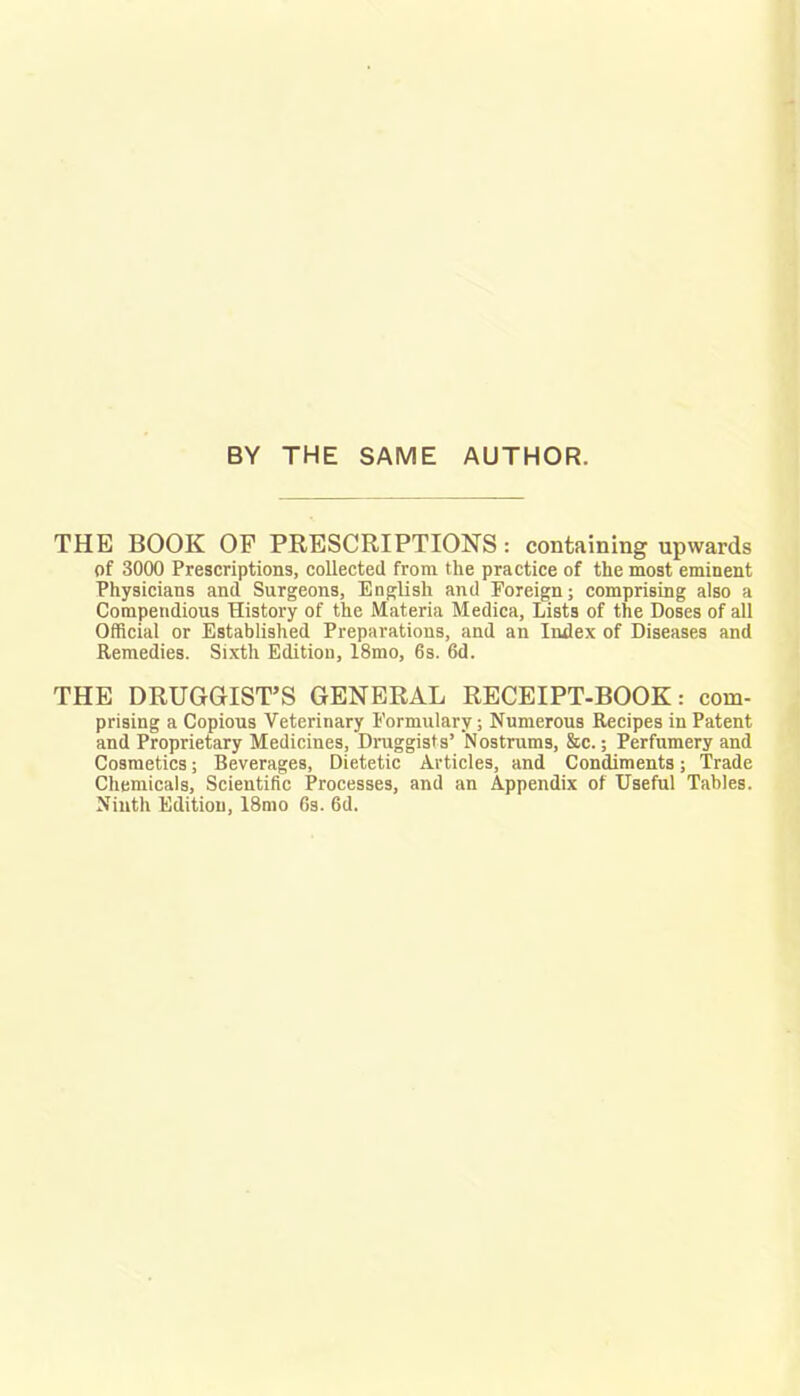 BY THE SAME AUTHOR. THE BOOK OP PRESCRIPTIONS: containing upwards of 3000 Prescriptions, collected from the practice of the most eminent Physicians and Surgeons, English and Foreign; comprising also a Compendious History of the Materia Medica, Lists of the Doses of all Official or Established Preparations, and an Index of Diseases and Remedies. Sixth Edition, 18mo, 6s. 6d. THE DRUGGIST'S GENERAL RECEIPT-BOOK: com- prising a Copious Veterinary Formulary; Numerous Recipes in Patent and Proprietary Medicines, Druggists' Nostrums, &c.; Perfumery and Cosmetics; Beverages, Dietetic Articles, and Condiments; Trade Chemicals, Scientific Processes, and an Appendix of Useful Tables. Ninth Edition, 18mo 6s. 6d.