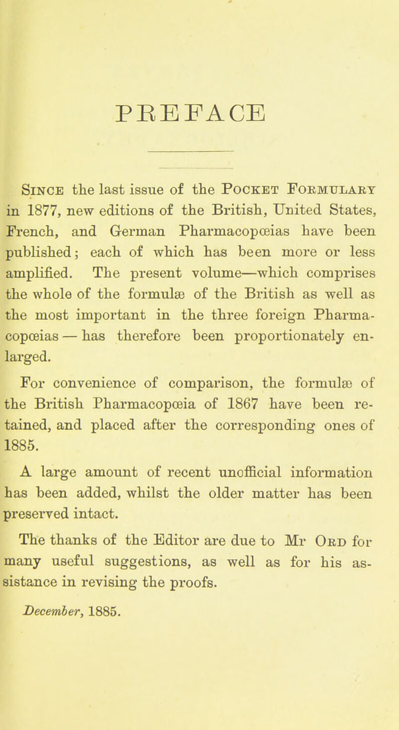 PBEFACE Since the last issue of the Pocket Foemtjlart in 1877, new editions of the British, United States, French, and German Pharmacopoeias have been published; each of which has been more or less amplified. The present volume—which comprises the whole of the formulae of the British as well as the most impoi'tant in the three foreign Pharma- copoeias — has therefore been proportionately en- larged. For convenience of comparison, the formulae of the British Pharmacopoeia of 1867 have been re- tained, and placed after the corresponding ones of 1885. A large amount of recent unofficial information has been added, whilst the older matter has been preserved intact. The thanks of the Editor are due to Mr Ord for many useful suggestions, as well as for his as- sistance in revising the proofs. December, 1885.