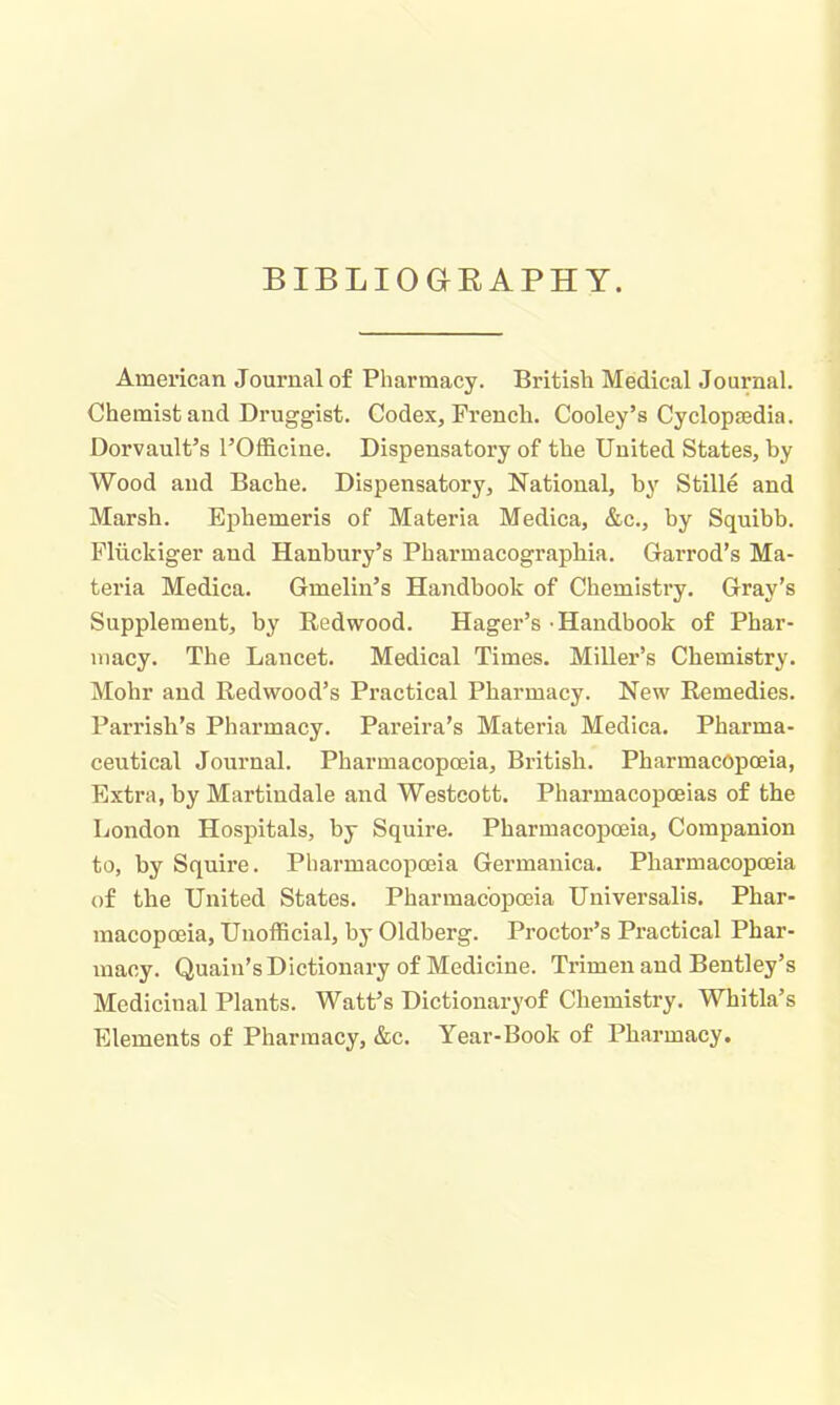 BIBLIOaEAPHY. American Journal of Pharmacy. British Medical Journal. Chemist and Druggist. Codex, French. Cooley's Cyclopaedia. Dorvault's I'Officine. Dispensatory of the United States, by Wood and Bache. Dispensatory, National, by Stille and Marsh. Ephemeris of Materia Medica, &c., by Squibb. Flxickiger and Hanbury's Pharmacographia. Garrod's Ma- teria Medica. Gmelin's Handbook of Chemistry. Gray's Supplement, by Redwood. Hager's Handbook of Phar- macy. The Lancet. Medical Times. MiUer's Chemistry. Mohr and Redwood's Practical Pharmacy. New Remedies. Parrisb's Pharmacy. Pareira's Materia Medica. Pharma- ceutical Journal. Pharmacopoeia, Britisb. Pharmacopoeia, Extra, by Martindale and Westcott. Pharmacopoeias of the London Hospitals, by Squire. Pharmacopoeia, Companion to, by Squire. Pharmacopoeia Germanica. Pharmacopoeia of the United States. Pharmacopoeia Universalis. Phar- macopoeia, Unofficial, by Oldberg. Proctor's Practical Phar- macy. Quaiu's Dictionary of Medicine. Trimen and Bentley's Medicinal Plants. Watt's Dictionaryof Chemistry. Whitla's Elements of Pharmacy, &c. Year-Book of Pharmacy.