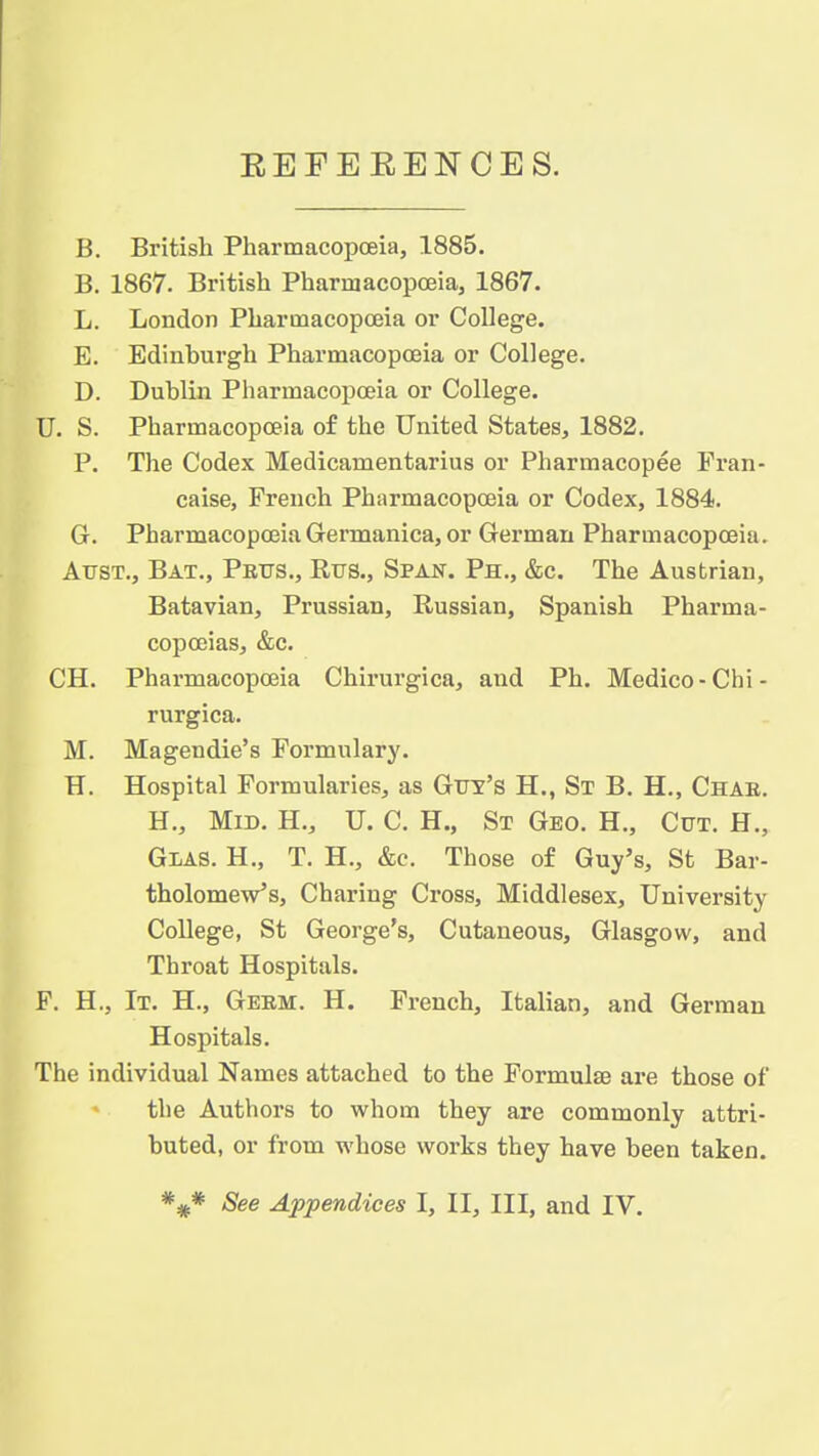 EEFEEENCES. B. British Pharmacopoeia, 1885. B. 1867. British Pharmacopoeia, 1867. L. London Pharmacopoeia or College. E. Edinburgh Pharmacopoeia or College. D. Dublin Pharmacopoeia or College. U. S. Pharmacopoeia of the United States, 1882. P. The Codex Medicamentarius or Pharmacopee Fran- caise, French Pharmacopoeia or Codex, 1884. G. Pharmacopoeia Germanica, or German Pharmacopoeia. Atjst., Bat., Petts., Rtjs., Span. Ph., &c. The Austrian, Batavian, Prussian, Russian, Spanish Pharma- copoeias, &c. CH. Pharmacopoeia Chirurgica, and Ph. Medico-Chi- rurgica. M. Magendie's Formulary. H. Hospital Formularies, as Gvy's H., St B. H., Chae. H., Mid. H., U. C. H., St Geo. H., Cut. H., Glas. H., T. H., &c. Those of Guy's, St Bar- tholomew's, Charing Cross, Middlesex, University College, St George's, Cutaneous, Glasgow, and Throat Hospitals. F. H., It. H., Geem. H. French, Italian, and German Hospitals. The individual Names attached to the Formulse are those of the Authors to whom they are commonly attri- buted, or from whose works they have been taken. See Appendices I, II, III, and IV.