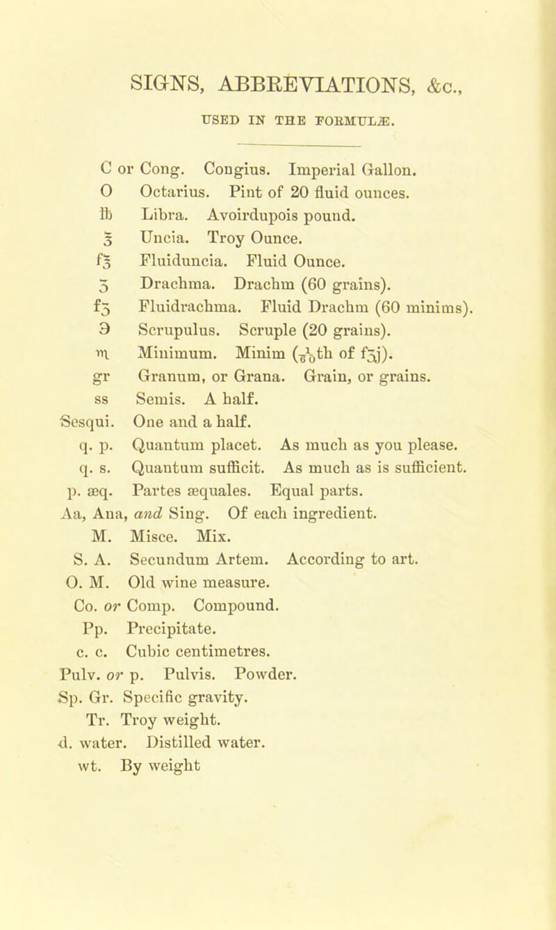 SIGNS, ABBEEVIATIONS, &c., USED IN THE POEMTTL^. c or Cong. Congius. Imperial Gallon, 0 Octarius. Pint of 20 fluid ounces. ib Libra. Avoirdupois pound. 3 Uncia. Troy Ounce. fs Fluiduucia. Fluid Ounce. 5 Drachma. Drachm (60 grains). f3 Pluidrachma. Fluid Drachm (60 minims). 9 Scrupulus. Scruple (20 grains). «i Minimum. Minim (^j^jth of f3j). gr Granum, or Grana. Grain, or grains. ss Semis. A half. Sesqui. One and a half. q. p. Quantum placet. As much as you please. q. s. Quantum sufficit. As much as is sufficient. p. seq. Partes sequales. Equal parts. Aa, Ana, and Sing. Of ea.cli ingredient. M. Misce. Mix. S. A. Secundum Artem. According to art. 0. M. Old wine measure. Co. or Comp. Compound. Pp. Precipitate. c. c. Cubic centimetres. Pulv. or p. Pulvis. Powder. Sp. Gr. Specific gravity. Tr. Troy weight. d. water. Distilled water. wt. By weight