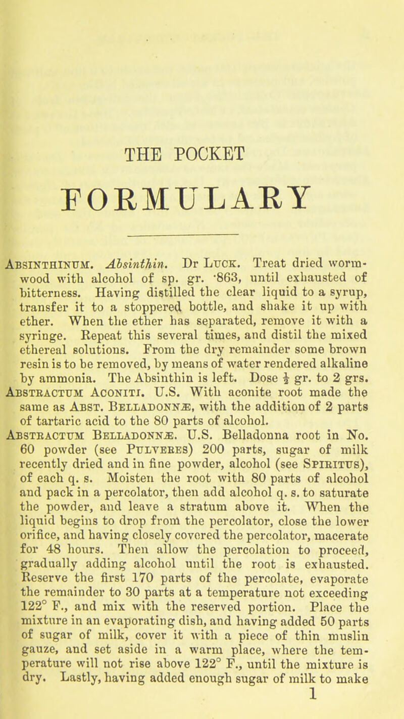 THE POCKET rORMULARY Absikthinum. Ahsinthin. Dr LiJCK. Treat dried worm- wood with alcohol of sp. gr. '863, until exhausted of bitterness. Having distilled the clear liquid to a syrup, transfer it to a stoppered bottle, and shake it up with ether. When the ether has separated, remove it with a syringe. Kepeat this several times, and distil the mixed ethereal solutions. From the dry remainder some brown resin is to be removed, by means of water rendered alkaline by ammonia. The Ahsinthin is left. Dose ^ gr. to 2 grs. Absteactuji Aconiti. U.S. With aconite root made the same as Abst. Belladonna, with the addition of 2 parts of tartaric acid to the 80 parts of alcohol. Absteactfm BELLADONNiE. U.S. Belladonna root in No. 60 powder (see Pttlvebes) 200 parts, sugar of milk recently dried and in fine powder, alcohol (see Spieitus), of each q. s. Moisten the root with 80 parts of alcohol and pack in a percolator, then add alcohol q. s. to saturate the powder, and leave a stratum above it. When the liquid begins to drop from the percolator, close the lower orifice, and having closely covered the percolator, macerate for 48 hours. Then allow the percolation to proceed, gradually adding alcohol until the root is exhausted. Reserve the first 170 parts of the percolate, evaporate the remainder to 30 parts at a temperature not exceeding 122° F., and mix with the reserved portion. Place the mixture in an evaporating dish, and having added 50 parts of sugar of milk, cover it with a piece of thin muslin gauze, and set aside in a warm place, where the tem- perature will not rise above 122° F., until the mixture is dry. Lastly, having added enough sugar of milk to make