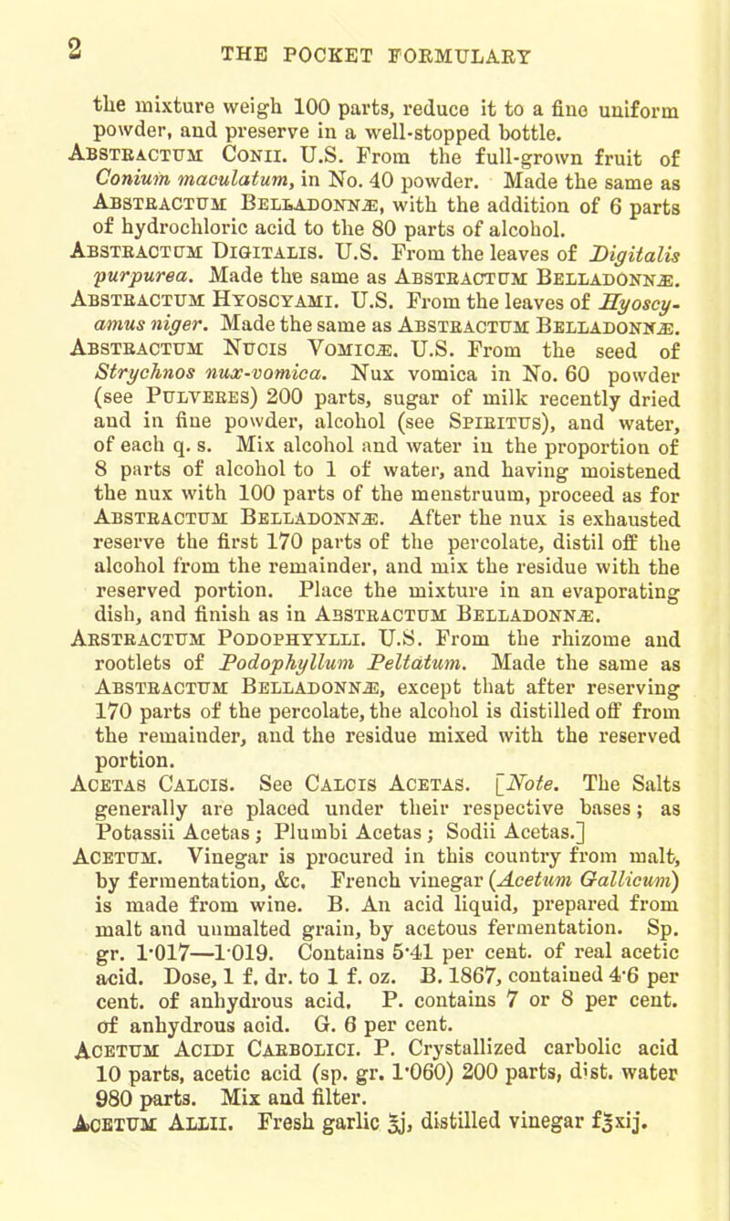 the mixture weigh 100 parts, reduce it to a fine uniform powder, and preserve in a well-stopped bottle. Absteactum Conii. U.S. From the full-grown fruit of Coniuin maoulatum, in No. 40 powder. Made the same as Absteactum BELiiADOirN^, with the addition of 6 parts of hydrochloric acid to the 80 parts of alcohol. Absteactum Digitalis. U.S. From the leaves of Digitalis purpurea. Made the same as Absteactctm Belladonk^. Absteactum Htoscyami. U.S. From the leaves of Kyoscy- annus niger. Made the same as Absteactttm BELLADOKKiE. Absteactum Nttcis Vomica, U.S. From the seed of StrycTinos nux-vomioa. Nux vomica in No. 60 powder (see PtJLVEEEs) 200 parts, sugar of milk recently dried and in fine powder, alcohol (see Spieittjs), and water, of each q. s. Mix alcohol and water in the proportion of 8 parts of alcohol to 1 of water, and having moistened the nux with 100 parts of the menstruum, proceed as for Absteacxum Belladonna. After the nux is exhausted reserve the first 170 parts of the percolate, distil off the alcohol from the remainder, and mix the residue with the reserved portion. Place the mixture in an evaporating dish, and finish as in Absteactum BELLADONNiE. Aesteactum Podophyylli. U.S. From the rhizome and rootlets of PodopJiyllum Peltdtum. Made the same as Absteactttm: Belladonnj];, except that after reserving 170 parts of the percolate, the alcohol is distilled ofi from the remainder, and the residue mixed with the reserved portion. AcETAS Calcis. See Calcis Acetas. iNote. The Salts generally are placed under their respective bases; as Potassii Acetas; Plumbi Acetas; Sodii Acetas.] ACETTTM. Vinegar is procured in this country from malt, by fermentation, &c, French vinegar (Aeetum Galliemi) is made from wine. B. An acid liquid, prepared from malt and uumalted grain, by acetous fermentation. Sp. gr. 1*017—1019. Contains 5*41 per cent, of real acetic B/cid. Dose, 1 f. dr. to 1 f. oz. B. 1867, contained 4-6 per cent, of anhydrous acid, P. contains 7 or 8 per cent, of anhydrous acid. G. 6 per cent. AOETUM AciDl Caebolici. p. Crystallized carbolic acid 10 parts, acetic acid (sp. gr. 1'060) 200 parts, dist. water 980 parts. Mix and filter. AoETtTM Allii. Fresh garlic Sj, distilled vinegar f|xij.