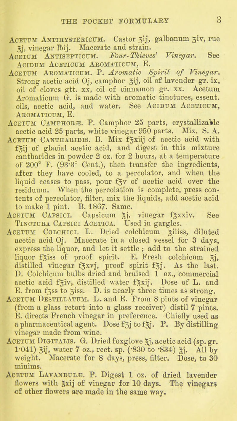 AcETCTM Antihtstebicttm:. Castor 513, galbanum 5iv, rue U, vinegar Ibij. Macerate and strain. AcETTjar Antisepticttm. Four-Thieves' Vinegar. See ACIDUM ACETIOTTM AEOMATICUM, E. ACETIJM Aeomaticum. P. Aromatic Spirit of Vinegar. Strong acetic acid Oj, camphor gij, oil of lavender gr, ix, oil of cloves gtt. XX, oil of cinnamon gr. xx. Acetum Ai'Omaticum Gr. is made with aromatic tinctures, essent. oils, acetic acid, and water. See Acidum: Acbticum, Aeomaticxtm, E. Acetum Oamphoe^. P. Camphor 25 parts, crystallizable acetic acid 25 parts, white vinegar 950 parts. Mix, S. A. Acetum Canthaeidis. B. Mix fgxiij of acetic acid with fjij of glacial acetic acid, and digest in this mixture cantharides in powder 2 oz. for 2 hours, at a temperature of 200° F, (93-3° Cent.), then transfer the ingredients, after they have cooled, to a percolator, and when the liquid ceases to pass, pour f^v of acetic acid over the residuum. When the percolation is complete, press con- tents of percolator, filter, mix the liquids, add acetic acid to make 1 pint. B. 1867. Same. Acetum Capsici. Capsicum %'], vinegar fgxxiv. See Tinctuea Capsici Acetica. Used in gargles. Acetum Colchici. L. Dried colchicum giiiss, diluted acetic acid Oj. Macerate in a closed vessel for 3 days, express the liquor, and let it settle; add to the strained liquor f^iss of proof spirit. E. Fresh colchicum |j, distilled vinegar f^xv], proof spirit f^j. As the last. D. Colchicum bulbs dried and bruised 1 oz., commercial acetic acid f^iv, distilled water fjxij. Dose of L. and E. from f5ss to 5iss. D. is nearly three times as strong. Acetum DestilI/ATUM. L. and E. From 8 pints of vinegar (from a glass retort into a glass receiver) distil 7 pints. E. directs French vinegar in preference. Chiefly used as a pharmaceutical agent. Dosef5jtof^. P. By distilling vinegar made from wine. Acetum Digitalis. G. Dried foxglove acetic acid (sp. gr. 1-041) 5ij, water 7 oz., rect. sp. (-830 to -834) 5j. All by weight. Macerate for 8 days, press, filter. Dose, to 30 minims. Acetum LAVANDUiiE. P. Digest 1 oz. of dried lavender flowers with ^xij of vinegar for 10 days. The vinegars of other flowers are made in the same way.