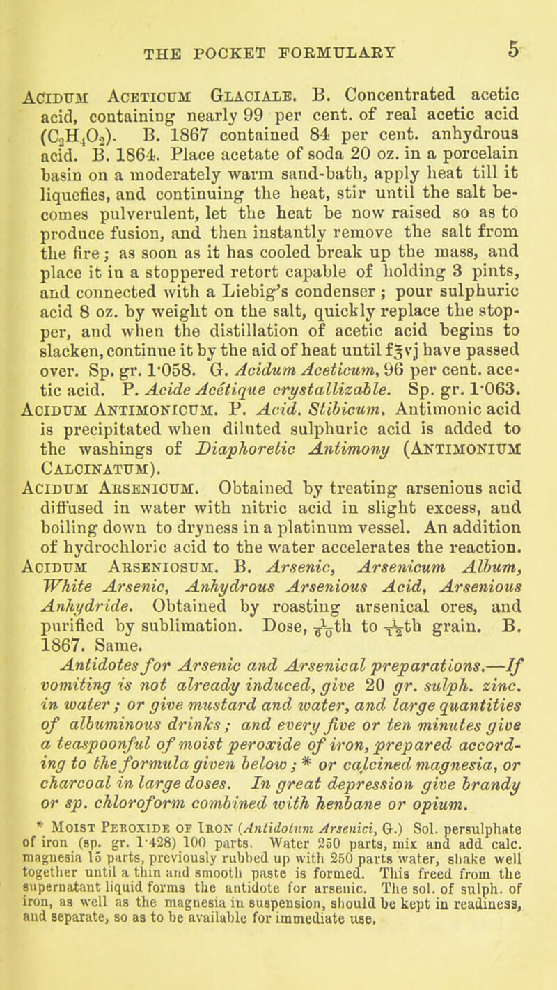 ACiDTJM AcETiCTJM GiAClALE. B. Concentrated acetic acid, containing nearly 99 per cent, of real acetic acid (C2H4O2). B. 1867 contained 84 per cent, anhydrous acid. B. 1864. Place acetate of soda 20 oz. in a porcelain basin on a moderately warm sand-bath, apply heat till it liquefies, and continuing the heat, stir until the salt be- comes pulverulent, let the heat be now raised so as to produce fusion, and then instantly remove the salt from the fire; as soon as it has cooled bi'eak up the mass, and place it in a stoppered retort capable of holding 3 pints, and connected with a Liebig's condenser ; pour sulphuric acid 8 oz. by weight on the salt, quickly replace the stop- per, and when the distillation of acetic acid begins to slacken, continue it by the aid of heat until f 5 vj have passed over. Sp. gr. 1'058. G. Acidum Aceticum, 96 per cent, ace- tic acid. P. Acide Acetique crystallizable. Sp. gr. 1063. Acidum Antimonicum. P. Acid. Stibicum. Antimonic acid is precipitated when diluted sulphuric acid is added to the washings of Diaphoretic Antimony (ANTlMONltJM Calcinatum). AciDTTM Aesenioum. Obtained by treating arsenious acid difi^used in water with nitric acid in slight excess, and boiling down to di'yness in a platinum vessel. An addition of hydrochloric acid to the water accelerates the reaction. AciDTTM Aeseniosum. B. Arsenic, Arsenicum Album, White Arsenic, Anhydrous Arsenious Acid, Arsenious Anhydride. Obtained by roasting arsenical ores, and purified by sublimation. Dose, ^\jth to x%th grain. B. 1867. Same. Antidotes for Arsenic and Arsenical preparations.—If vomiting is not already induced, give 20 gr. sulph. zinc, in water ; or give mustard and tvater, and large quantities of albuminous drinks ; and every five or fen minutes gioe a teaspoonful of moist peroxide of iron, prepared accord- ing to the formula given below; * or calcined magnesia, or charcoal in large doses. In great depression give brandy or sp. chloroform combined with henbane or opium. * Moist Peroxide of Ikon {Antidolnm Jrsenici, G.) Sol. persulphate of iron (sp. gr. 1-428) 100 parts. Water 250 parts, mix and add calc. magnesia 15 parts, previously rubbed up with 250 parts water, shake well together until a thin and smooth paste is formed. Tliis freed from the supernatant liquid forms the antidote for arsenic. The sol. of sulph. of iron, aa well as the magnesia in suspension, should be kept ia readiness, and separate, so aa to be available for immediate use,