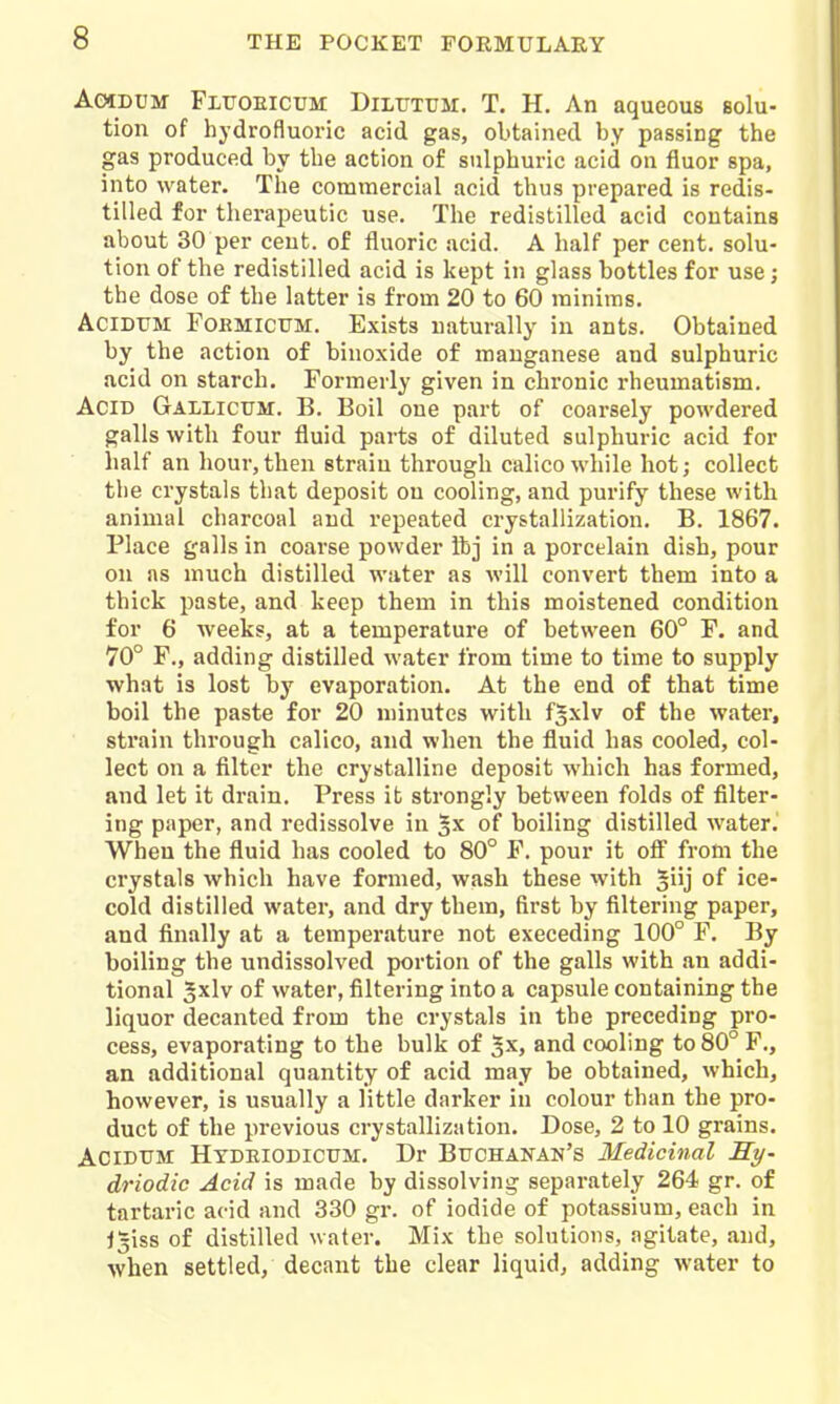 AcHDUM FiroEicuM DiLUTUM. T. H. An aqueous boIu- tion of hydrofluoric acid gas, obtained by passing the gas produced by the action of sulphuric acid on fluor spa, into water. The commercial acid thus prepared is redis- tilled for therapeutic use. The redistilled acid contains about 30 per cent, of fluoric acid. A half per cent, solu- tion of the redistilled acid is kept in glass bottles for use; the dose of the latter is from 20 to 60 minims. AciDTJM FOHMICUM. Exists naturally in ants. Obtained by the action of binoxide of manganese and sulphuric acid on starch. Formerly given in chronic rheumatism. Acid Gallicum. B. Boil one part of coarsely powdered galls with four fluid parts of diluted sulphuric acid for half an hour, then strain through calico while hot; collect the crystals that deposit on cooling, and purify these with animal charcoal and repeated crystallization. B. 1867. Place galls in coarse powder ibj in a porcelain dish, pour on as much distilled water as will convert them into a thick paste, and keep them in this moistened condition for 6 weeks, at a temperature of between 60° F. and 70° F., adding distilled water from time to time to supply what is lost by evaporation. At the end of that time boil the paste for 20 minutes with f^xlv of the water, strain through calico, and when the fluid has cooled, col- lect on a filter the crystalline deposit which has formed, and let it drain. Press it strongly between folds of filter- ing paper, and redissolve in gx of boiling distilled water. When the fluid has cooled to 80° F. pour it off from the crystals which have formed, wash these with of ice- cold distilled water, and dry them, first by filtering paper, and finally at a temperature not exceeding 100° F. By boiling the undissolved portion of the galls with an addi- tional gxlv of water, filtering into a capsule containing the liquor decanted from the crystals in the preceding pro- cess, evaporating to the bulk of Jx, and cooling to 80° F., an additional quantity of acid may be obtained, which, however, is usually a little darker in colour than the pro- duct of the previous crystallization. Dose, 2 to 10 grains. AciDTJM Htdeiodicum. Dr Buchanan's Medicinal Sy- driodic Acid is made by dissolving sepai'ately 264 gr. of tartaric acid and 330 gr. of iodide of potassium, each in l5iss of distilled water. Mix the solutions, agitate, and, when settled, decant the clear liquid, adding water to