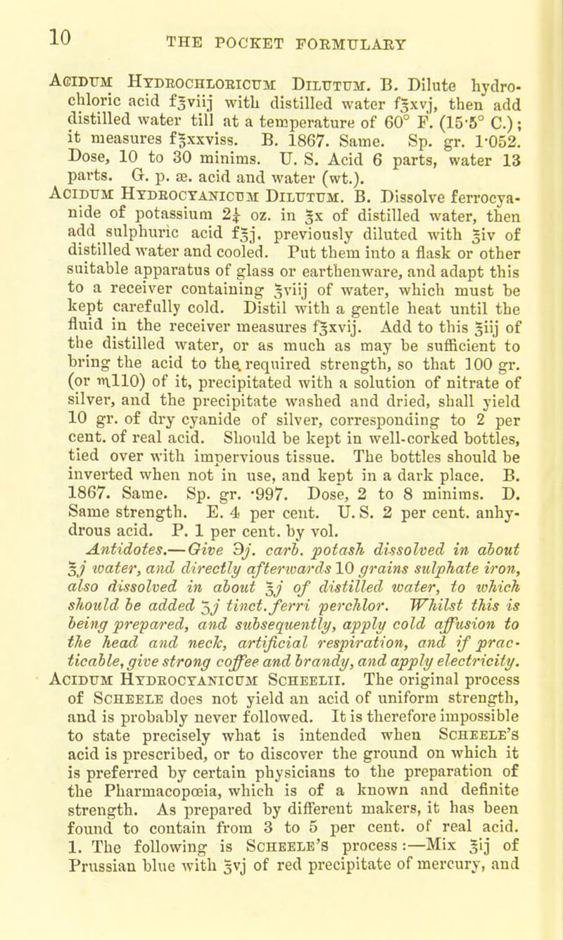 AeiDTTM HxDEOCHLOElCTTM DiLTTTUM. B. Dilute hydro- chloric acid f-viij with distilled water f5xvj, then add distilled water till at a temperature of 60° F. (15-5° C.); it measures fgxxviss. B. 1867. Same, Sp. gr. 1-052. Dose, 10 to 30 minims. U. S. Acid 6 parts, water 13 parts. G. p. £B. acid and water (wt.). AciDUM HxDEOCTANictiM DiLUTTJM. B. Dissolvc ferrocya- nide of potassium 2^ oz. in of distilled water, then add sulphuric acid f^j. previously diluted with ^iv of distilled water and cooled. Put them into a flask or other suitable apparatus of glass or earthenware, and adapt this to a receiver containing ^viij of water, which must be kept carefully cold. Distil with a gentle heat until the fluid in the receiver measures fsxvij. Add to this siij of the distilled water, or as much as may be sufficient to bring the acid to the. required strength, so that 100 gr. (or ■»n.llO) of it, precipitated with a solution of nitrate of silver, and the precipitate washed and dried, shall yield 10 gr. of dry cyanide of silver, corresponding to 2 per cent, of real acid. Should be kept in well-corked bottles, tied over with impervious tissue. The bottles should be inverted when not in use, and kept in a dark place. B. 1867. Same. Sp. gr. -997. Dose, 2 to 8 minims. D. Same strength. E. 4 per cent. U. S. 2 per cent, anhy- drous acid. P. 1 per cent, by vol. Antidotes.— Give 3;', cari. potash dissolved in about sj loater, and directly afterioards 10 grains sulphate iron, also dissolved in about '^J of distilled tvater, to which should be added tinct.ferri perchlor. Whilst this is being prepared, and subseqicently, apply cold affusion to the head and neck, artificial respiration, and if prac- ticable, give strong coffee and brandy, and apply electricity, AciDTJM Htdeoctanicpm Scheei-ii, The original process of ScHEELE does not yield an acid of uniform strength, and is probably never followed. It is therefore impossible to state precisely what is intended when Scheele's acid is prescribed, or to discover the ground on which it is preferred by certain physicians to the preparation of the Pharmacopoeia, which is of a known and definite strength. As prepared by diff'erent makers, it has been found to contain from 3 to 5 per cent, of real acid. 1. The following is Scheele's process:—Mix ^ij of Prussian blue with 5vj of red precipitate of mercury, and