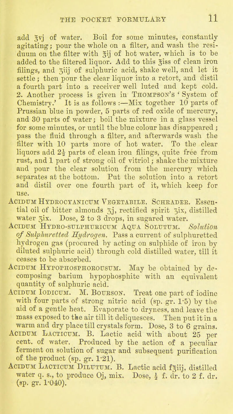 add 3vj of water. Boil for some minutes, constantly agitating; pour the whole on a filter, and wash the resi- duum on the filter with ^l] of hot water, which is to be added to the filtered liquor. Add to this ^iss of clean iron filings, and 5iij of sulphuric acid, shake well, and let it settle; then pour the clear liquor into a retort, and distil a fourth part iuto a receiver well luted and kept cold. 2. Another process is given in Thompson's * System of Chemistry.' It is as follows :—Mix together 10 parts of Prussian blue in powder, 5 parts of red oxide of mercury, and 30 parts of water; boil the mixture in a glass vessel for some minutes, or vintil the blue colour has disappeared ; pass the fluid through a filter, and afterwards wash the filter with 10 parts more of hot water. To the clear liquors add 2^ parts of clean iron filings, quite free from rust, and 1 part of strong oil of vitriol; shake the mixture and pour the clear solution from the mercury which separates at the bottom. Put the solution into a retort and distil over one fourth part of it, which keep for use. AciDTJM Htdeocyanicttm Vegetabile. Scheadee. Essen- tial oil of bitter almonds 5j, rectified spirit 5ix, distilled water 3ix. Dose, 2 to 3 drops, in sugared water. AciDiTAi Hydeo-stjlphtjeicum Aqua Soltjttjm. Sohdion of Sulphuretted Hydrogen. Pass a current of sulphuretted hydrogen gas (procured by acting on sulphide of iron by diluted sulphuric acid) through cold distilled water, till it ceases to be absorbed. AciDTJM HxpoPHOSPHOEOtJSUM. May be obtained by de- composing barium hypophosphite with an equivalent quantity of sulphuric acid. AciDTjir Iodictjm. M. Botjeson. Treat one part of iodine with four parts of strong nitric acid (sp. gr. 1-5) by the aid of a gentle heat. Evaporate to dryness, and leave the mass exposed to tfce air till it deliquesces. Then put it in a warm and dry place till crystals form. Dose, 3 to 6 grains. AciDUM Lactictjm. B. Lactic acid with about 25 per cent, of water. Produced by the action of a peculiar ferment on solution of sugar and subsequent purification of the product (sp. gr. 1-21). AciDTJii Lacticum Diltjtum. B. Lactic acid f »iij, distilled water q. s., to produce Oj, mix. Dose, ^ f. dr. to 2 f. dr. (sp. gr. 1-040).