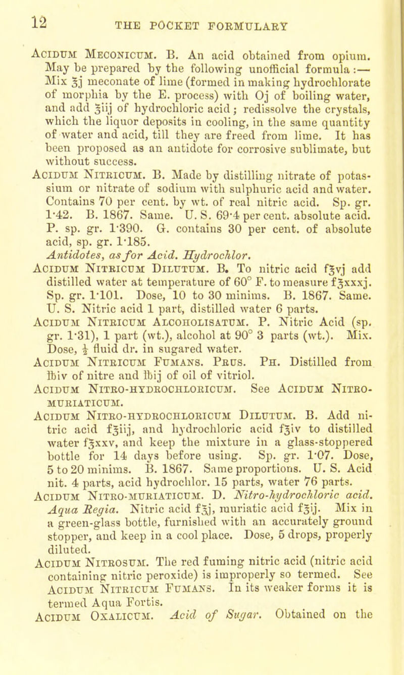 AciDUM Meconicttm. B. An acid obtained from opium. May be prepared by the following unofficial formula :— Mix 5] meconate of lime (formed in making liydrochlorate of morphia by the E. process) with Oj of boiling water, and add 5iij of hydrochloric acid; redissolve the crystals, which the liquor deposits in cooling, in the same quantity of water and acid, till they are freed from lime. It has been proposed as an antidote for corrosive sublimate, but without success. AciDTTM NiTEiCTJM. B. Made by distilling nitrate of potas- sium or nitrate of sodium with sulphuric acid and water. Contains 70 per cent, by wt. of real nitric acid. Sp. gr. 1-42. B. 1867. Same. U.S. 69-4 per cent, absolute acid. P. sp. gr. 1'390. G. contains 30 per cent, of absolute acid, sp. gr. 1'185. Antidotes, as for Acid, Hydrochlor, AciDUM NiTEicuM DiLTTTTJM. B. To nitric acid f^vj add distilled water at tempei-ature of 60° F. to measure f^xxxj. Sp. gr. 1-101. Dose, 10 to 30 minims. B. 1867. Same. U. S. Nitric acid 1 part, distilled water 6 parts. AciDTJM NiTBicUM Alcoholisatum. P. Nitric Acid (sp. gr. 1-31), 1 part (wt.), alcohol at 90° 3 parts (wt.). Mix. Dose, i fluid dr. in sugared water. AciDUM NiTElcuM FxJMANS. Peus. Ph. Distilled from ftiv of nitre and Ibij of oil of vitriol. AciDUM NlTEO-HYDEOCHLOmCUM. See AciDUM NlTEO- MUEIATICUM. ACIDUM NiTEO-HYDEOCHLOEICUM DiLUTUM. B. Add ni- tric acid f^ii.i, and hydrochloric acid fjiv to distilled water f^xxv, and keep the mixtui'e in a glass-stoppered bottle for 14 days before using. Sp. gr. 1'07. Dose, 5 to 20 minims. B. 1867. Same proportions. U. S. Acid nit. 4 parts, acid hydrochlor. 15 parts, water 76 parts. ACIDUM NITEO-MUEIATICUM. D. Nitro-hydrochloric acid. Aqua Regia. Nitric acid f^j, muriatic acid fgij. Mix in a green-glass bottle, furnished with an accurately ground stopper, and keep in a cool place. Dose, 5 drops, properly diluted. AciDUM NiTEOSUM. The red fuming nitric acid (nitric acid containing nitric peroxide) is improperly so termed. See AciDUM NiTEicuM PuMANS. In its weaker forms it is termed Aqua Fortis. AciDUM OxALicUM. Acid of SuguT. Obtained on the