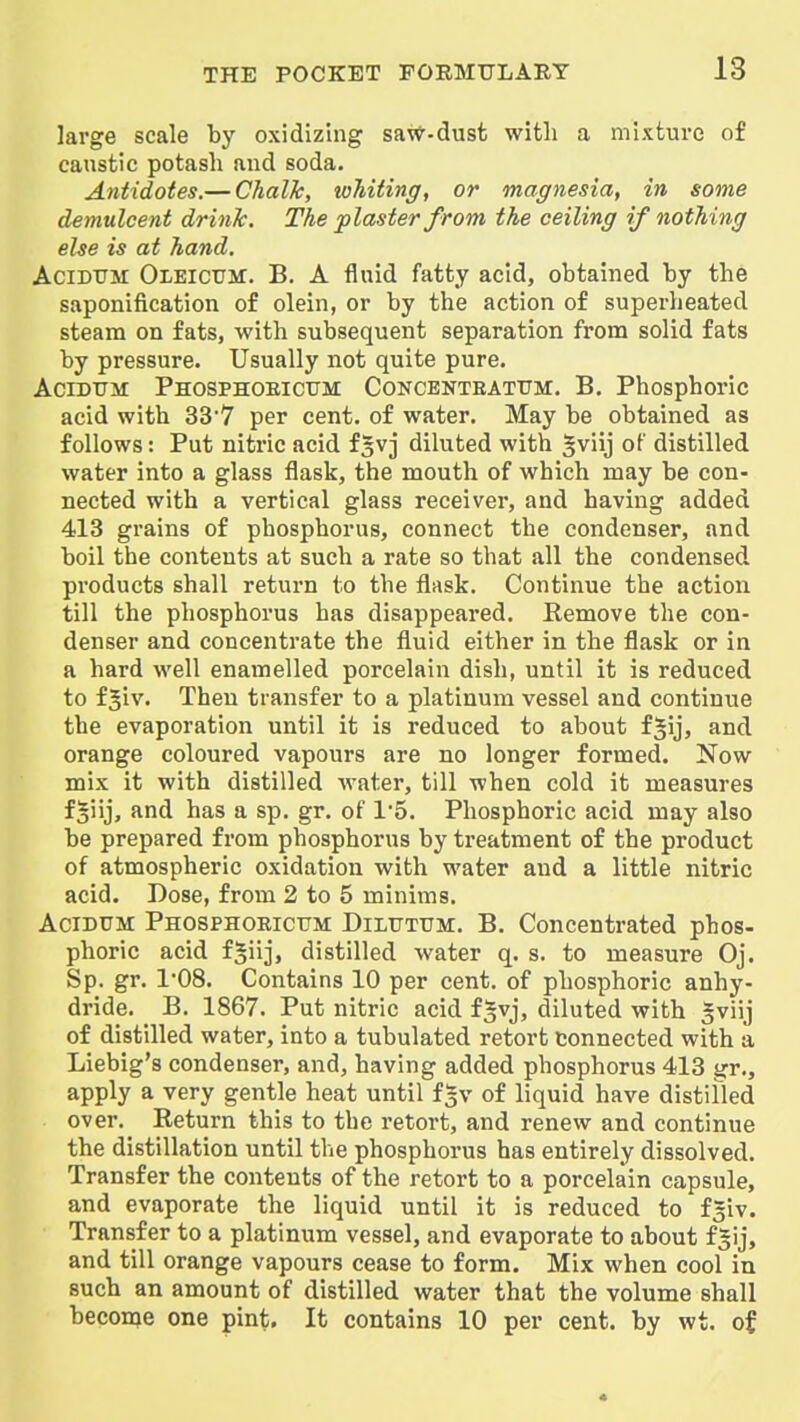 large scale by oxidizing sa\<f-dust with a mixture of caustic potash and soda. Antidotes.— Chalk, whiting, or magnesia, in some demulcent drink. The plaster from the ceiling if nothing else is at hand. AciDTTM Oleictjm. B. A fluid fatty acid, obtained by the saponification of olein, or by the action of superheated steam on fats, with subsequent separation from solid fats by pressure. Usually not quite pure. AciDUM Phosphoeicum Concenteatum. B. Phosphoric acid with 337 per cent, of water. May be obtained as follows: Put nitric acid fsvj diluted with gviij of distilled water into a glass flask, the mouth of which may be con- nected with a vertical glass receiver, and having added 413 grains of phosphorus, connect the condenser, and boil the contents at such a rate so that all the condensed products shall return to the flask. Continue the action till the phosphorus has disappeared. Remove the con- denser and concentrate the fluid either in the flask or in a hard well enamelled porcelain dish, until it is reduced to f5iv. Then transfer to a platinum vessel and continue the evaporation until it is reduced to about f^ij, and orange coloured vapours are no longer formed. Now mix it with distilled water, till when cold it measures fjiij, and has a sp. gr. of 15. Phosphoric acid may also be prepared from phosphorus by treatment of the product of atmospheric oxidation with water and a little nitric acid. Dose, from 2 to 5 minims. AciDUM Phosphoeicum Dilutttm. B. Concentrated phos- phoric acid fSiij, distilled water q. s. to measure Oj. Sp. gr. 1'08. Contains 10 per cent, of phosphoric anhy- dride. B. 1867. Put nitric acid f§vj, diluted with gviij of distilled water, into a tubulated retort connected with a Liebig's condenser, and, having added phosphorus 413 gr., apply a very gentle heat until f^v of liquid have distifled over. Return this to the retort, and renew and continue the distillation until the phosphorus has entirely dissolved. Transfer the contents of the retort to a porcelain capsule, and evaporate the liquid until it is reduced to f^iv. Transfer to a platinum vessel, and evaporate to about f5ij, and till orange vapours cease to form. Mix when cool in such an amount of distilled water that the volume shall become one pint. It contains 10 per cent, by wt. of