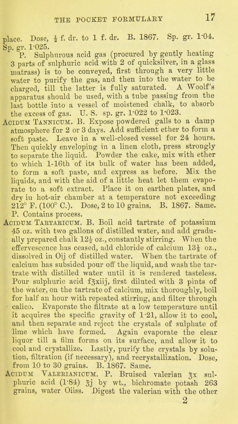 place. Dose, i f. dr. to 1 f. dr. B. 1867. Sp. gr. 1-04. Sp. gr. 1-025. P. Sulphurous acid gas (procured by gently heating 3 parts of sulphuric acid with 2 of quicksilver, in a glass matrass) is to be conveyed, first through a very little water to purify the gas, and then into the water to be charged, till the latter is fully saturated. A Woolf's apparatus should be used, with a tube passing from the last bottle into a vessel of moistened chalk, to absorb the excess of gas. U. S. sp. gr. 1-022 to 1-023. AciDTTM Tannicum. B. Expose powdered galls to a damp atmosphere for 2 or 3 days. Add sufficient ether to form a soft paste. Leave in a well-closed vessel for 24 hours. Then quickly enveloping in a linen cloth, press strongly to separate the liquid. Powder the cake, mix with ether to which l-16th of its bulk of water has been added, to form a soft paste, and express as before. Mix the liquids, and with the aid of a little heat let them evapo- rate to a soft extract. Place it on earthen plates, and dry in hot-air chamber at a temperature not exceeding 212° F. (100° C). Dose, 2 to 10 grains. B. 1867. Same. P. Contains process. AciDTJM Taetaeictjm. B. Boil acid tartrate of potassium 45 oz. with two gallons of distilled water, and add gradu- ally prepared chalk 12^ oz., constantly stirring. When the effervescence has ceased, add chloride of calcium 13^ oz., dissolved in Oij of distilled water. When the tartrate of calcium has subsided pour ofi the liquid, and wash the tar- trate with distilled water until it is rendered tasteless. Pour sulphuric acid fgxiij, first diluted with 3 pints of the water, on the tartrate of calcium, mix thoroughly, boil for half an hour with repeated stirring, and filter through calico. Evaporate the filtrate at a low temperature until it acquires the specific gravity of 1-21, allow it to cool, and then separate and reject the crystals of sulphate of lime which have formed. Again evaporate the clear liquor till a film forms on its surface, and allow it to cool and crystallize. Lastly, purify the crystals by solu- tion, filtration (if necessary), and recrystallization. Dose, from 10 to 30 grains. B. 1867. Same. AciDUM Valerianictjm. p. Bruised valerian ^x sul- phuric acid (1-84) by wt., bichromate potash 263 grains, water Oiiss. Digest the valerian with the other 2