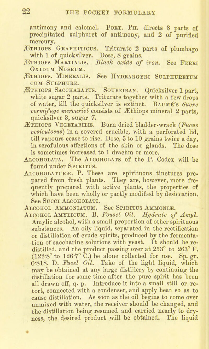 antimony and calomel. Poet. Ph. directs 3 parts of precipitated sulphuret of antimony, and 2 of purified mercury. J^Ithiops Geaphiticus. Triturate 2 parts of plumbago with 1 of quicksilver. Dose, 8 grains. ^THiops Maetialis. Blacic oxide of iron. See Feeei OXIDTJM Nl&EUM. ^THiops. MiNEEALis. See Htdeaegyei Sulphueetttm CTTM SULPHTTEE. ^THiOPS Sacchaeatits. Sotjbeieak. Quicksilver 1 part, white sugar 2 parts. Tritm-ate together with a few drops of water, till the quicksilver is extinct. BArJTE's Sucre vermifuge merouriel consists of ^thiops mineral 2 parts, quicksilver 3, sugar 7. iElHiOPS VEaETABiiiis. Burn dried bladder-wrack {Fucus vesiculosus) in a covered crucible, with a perforated lid, till vapours cease to rise. Dose, 5 to 10 grains twice a day, in scrofulous affections of the skin or glands. The dose is sometimes increased to 1 drachm or more. Alooholata. The Alcoholats of the P. Codex will be found under Spieittjs. ALCOHOLATTTE-a:. P. These are spirituous tinctures pre- pared from fresh plants. They are, how^ever, more fre- quently prepared with active plants, the properties of which have been wholly or partly modified by desiccation. See Succi Alcoholati. AxcoHOL Ammoniattjm. See Spieittjs Ammonle. Alcohol Amylicum. B. Fousel Oil. Hydrate of Amyl. Amylic alcohol, with a small proportion of other spirituous substances. An oily liquid, separated in the rectification or distillation of crude spirits, produced by the fermenta- tion of saccharine solutions with yeast. It should be re- distilled, and the product passing over at 253° to 263° F. (122-8° to 126-7° C.) be alone collected for use, Sp. gr, 0-818. D. Fusel Oil. Take of the light liquid, which may be obtained at any large distillery by continuing the distillation for some time after the pure spirit has been all drawn off, q, p. Introduce it into a small still or re- tort, connected with a condenser, and apply heat so as to cause distillation. As soon as the oil begins to come over unmixed with water, the receiver should be changed, and the distillation being resumed and carried nearly to dry- ness, the desired product will be obtained. The liquid