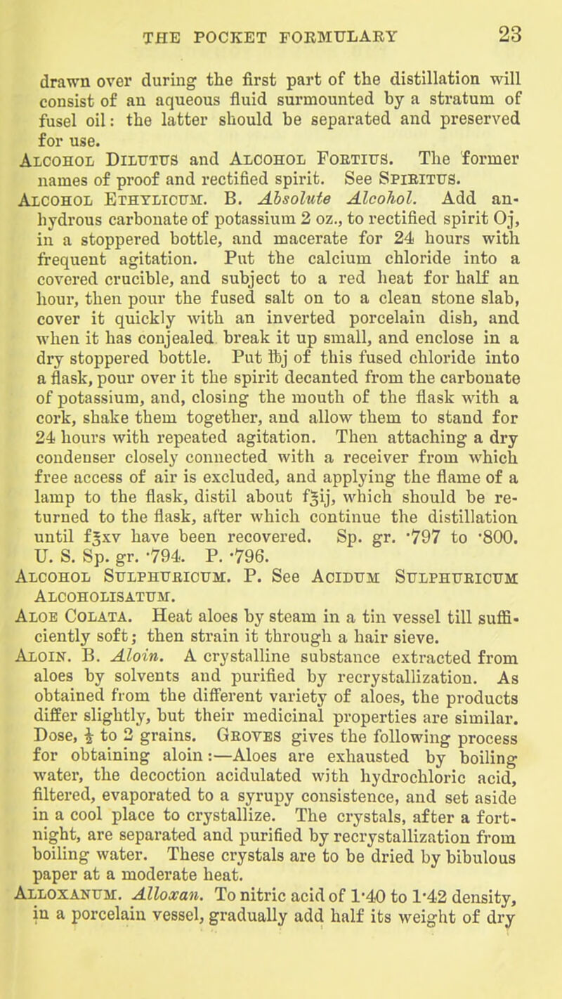 drawn over during the first part of the distillation will consist of an aqueous fluid surmounted by a stratum of fusel oil: the latter should be separated and preserved for use. Alcohol Dilttttts and Alcohol Foexius. The former names of proof and rectified spirit. See Spieitus. Alcohol Ethylicttm. B. Absolute Alcohol. Add an- hydrous carbonate of potassium 2 oz., to rectified spirit Oj, in a stoppered bottle, and macerate for 24 hours with frequent agitation. Put the calcium chloride into a covered crucible, and subject to a red heat for half an hour, then pour the fused salt on to a clean stone slab, cover it quickly with an inverted porcelain dish, and when it has conjealed break it up small, and enclose in a dry stoppered bottle. Put ftj of this fused chloride into a flask, pour over it the spirit decanted from the carbonate of potassium, and, closing the mouth of the flask with a cork, shake them together, and allow them to stand for 24 hours with repeated agitation. Then attaching a dry condenser closely connected with a receiver from which free access of air is excluded, and applying the flame of a lamp to the flask, distil about fgij, which should be re- turned to the flask, after which continue the distillation until f^xv have been recovered. Sp. gr. '797 to '800. U. S. Sp. gr. -794. P. -796. Alcohol Sttlphtjeictjm. P. See Acidtjm StrLPHTTEicuM Alcoholisatttm. Aloe Colata. Heat aloes by steam in a tin vessel till suffi- ciently soft; then strain it through a hair sieve. Aloin, B. Aloin. A crystalline substance extracted from aloes by solvents and purified by recrystallization. As obtained from the diff'erent variety of aloes, the products differ slightly, but their medicinal properties are similar. Dose, i to 2 grains. Geoves gives the following process for obtaining aloin:—Aloes are exhausted by boiling water, the decoction acidulated with hydrochloric acid, filtered, evaporated to a syrupy consistence, and set aside in a cool place to crystallize. The crystals, after a fort- night, are separated and purified by recrystallization from boiling water. These crystals are to be dried by bibulous paper at a moderate heat. ALLOXANrjr, Alloxan. To nitric acid of 1-40 to 1-42 density, in a porcelain vessel, gradually add half its weight of dry