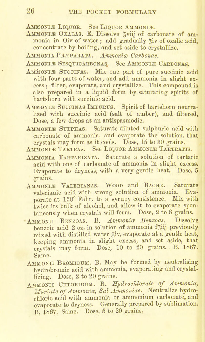 AMMONia! LiQUOE. Sec LiQTJOE Ammonije. AMMONiai; OxALAS. E. Dissolve sviij of carbonate of am- monia in Oiv of water; add gradually ^iv of oxalic acid, concentrate by boiling, and set aside to crystallize. Ammonia Pe^paeata. Ammonice Carbonas. Ammonite Sesquicaebona^. See Ammonite Caebonas. Ammonia Stjccinas. Mix one part of pure succinic acid with four parts of water, and add ammonia in slight ex- cess ; filter, evaporate, and crystallize. This compound is also prepared in a liquid form by saturating spirits of harbshorn with succinic acid. AmmonIjE Sitccinas Imptjeits. Spirit of hartshorn neutra- lized with succinic acid (salt of amber), and filtered. Dose, a few drops as an antispasmodic. Ammonia Sulphas. Saturate diluted sulphuric acid with carbonate of ammonia, and evaporate the solution, that crystals may form as it cools. Dose, 15 to 30 grains, Ammoki^ Taeteas. See Liqttoe Ammonia Taeteatis. Ammonia TaetaeizAta. Saturate a solution of tartaric acid with one of carbonate of ammonia in slight excess. Evaporate to dryness, with a very gentle heat. Dose, 5 grains. Ammonia Valeeianas. Wood and Bache. Saturate valerianic acid with strong solution of ammonia. Eva- porate at 150° Fahr. to a syrupy consistence. Mix with twice its bulk of alcohol, and allow it to evaporate spon- taneously when crystals will form. Dose, 2 to 8 grains. Ammonii Benzoas. B. Ammonice Benzoas. Dissolve benzoic acid 2 oz. in solution of ammonia f^iij previously mixed with distilled water siv, evaporate at a gentle heat, keeping ammonia in slight excess, and set aside, that crystals may form. Dose, 10 to 20 grains. B. 1867. Same. Ammonii Beomidum, B. May be formed by neutralising hydrobromic acid with ammonia, evaporating and crystal- lizing. Dose, 2 to 20 grains. Ammonii Chloeiditm. B. Sydrochlorate of Ammonia, Muriate of Ammonia, Sal Ammoniac. Neutralize hydro- chloric acid with ammonia or ammonium carbonate, and evaporate to dryness. Generally prepared by sublimation, p. 1867. Same. Dose, 5 to 20 grains.