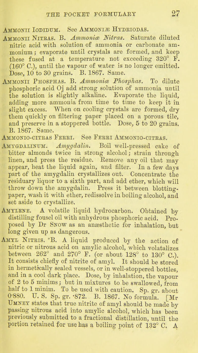 Ammoxii Iodidum, See Ammonia Hydkiobas. Ammonii Niteas. B. Ammonice Nitras. Saturate diluted nitric acid with solution of ammonia or carbonate am- monium ; evaporate until crystals are formed, and keep these fused at a temperature not exceeding 320° P. (160° C), until the vapour of water is no longer emitted. Dose, 10 to 30 grains. B. 1867. Same. AjtfMOKii Phosphas. B. Ammonice Phosphas. To dilute phosphoric acid Oj add strong solution of ammonia until the solution is slightly alkaline. Evaporate the liquid, adding more ammouia from time to time to keep it in slight excess. When on cooling crystals are formed, dry them quickly on filtering paper placed on a porous tile, and preserve in a stoppered bottle. Dose, 5 to 20 grains. B. 1867. Same. Ammonio-citeas Feeei. See Peeei Ammonio-citeas. Amygdaunum. Amygdalin. Boil well-pressed cake of bitter almonds twice in strong alcohol; strain through linen, and press the residue. Remove any oil that may appear, heat the liquid again, and filter. In a few days part of the amygdalin crystallizes out. Concentrate the residuary liquor to a sixth part, and add ether, which will throw down the amygdalin. Press it between blotting- paper, wash it with ether, redissolve in boiling alcohol, and set aside to crystallize. Ajiyiene. a volatile liquid hydrocarbon. Obtained by distilling fousel oil with anhydrous phosphoric acid. Pro- posed by Dr Snow as an anaesthetic for inhalation, but long given up as dangerous. Amtl Niteis. 'B. a liquid produced by the action of nitric or nitrous acid on amylic alcohol, which volatalizes between 262° and 270° F. (or about 128° to 130° C). It consists chiefly of nitrite of amyl. It should be stored in hermetically sealed vessels, or in well-stoppered bottles, and in a cool dark place. Dose, by inhalation, the vapour of 2 to 5 minims; but in mixtures to be swallowed, from half to 1 minim. To be used with caution. Sp. gr. about 0-880. U. S. Sp. gr. -872. B. 1867. No formula. [Mr Umney states that true nitrite of amyl should be made by passing nitrous acid into amylic alcohol, which has been previously submitted to a fractional distillation, until the portion retained for use has a boiling point of 132° C. A