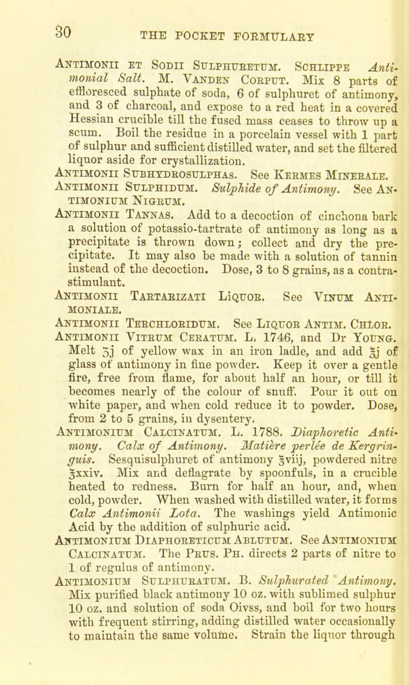 AnTIMOKII ET SoDII SULPHUEETUM. SCHIIPPE Anii. monial Salt. M. Vanden Cobput. Mix 8 parts of effloresced sulphate of soda, 6 of sulphuret of antimony, and 3 of charcoal, and expose to a red heat in a covered Hessian crucible till the fused mass ceases to throw up a scum. Boil the residue in a porcelain vessel with 1 part of sulphur and sufficient distilled water, and set the filtered liquor aside for crystallization. Antimonii Sfbhydeostjlphas. See Keemes Mineeale, Antimonii Sttlphidum. Sulphide of Antimony. See An- TIMONIUM NlGEUM. Antimonii Tannas. Add to a decoction of cinchona bark a solution of potassio-tartrate of antimony as long as a precipitate is thrown down; collect and dry the pre- cipitate. It may also be made with a solution of tannin instead of the decoction. Dose, 3 to 8 grains, as a contra- stimulant. Antimonii Taetaeizati LIquoe. See Vinum Anti- MONIALB. Antimonii Teechloeidttm. See Liqtjoe Antim. ChIoe, Antimonii Vitefm CEKATtrM. L. 1746, and Dr YotNO. Melt 3j of yellow wax in an iron ladle, and add 5j of glass of antimony in fine powder. Keep it over a gentle fire, free from flame, for about half an hour, or till it becomes nearly of the colour of snufi. Pour it out on white paper, and when cold reduce it to powder. Dose, from 2 to 5 grains, in dysentery. Antimonitjm Calcinattjm. L. 1788. Diaphoretic Anti- mony. Calx of Antimony. Matiere perlee de Kergrin- guis. Sesquisulphuret of antimony sviij, powdered nitre ^xxiv. Mix and deflagrate by spoonfuls, in a crucible heated to redness. Burn for half an hour, and, when cold, powder. When washed with distilled water, it forms Calx Antimonii Lota. The washings yield Antimonic Acid by the addition of sulphuric acid. Antimonitjm Diaphoeeticum Ablutum. See Antimonium Calcinattjm. The Peus. Ph. directs 2 parts of nitre to 1 of regulus of antimony. Antimonitjm StrLPHrEATUM. B. Sulphurated Antimony. Mix purified black antimony 10 oz. with sublimed sulphur 10 oz. and solution of soda Oivss, and boil for two hours with frequent stirring, adding distilled water occasionally to maintain the same volume. Strain the liquor through