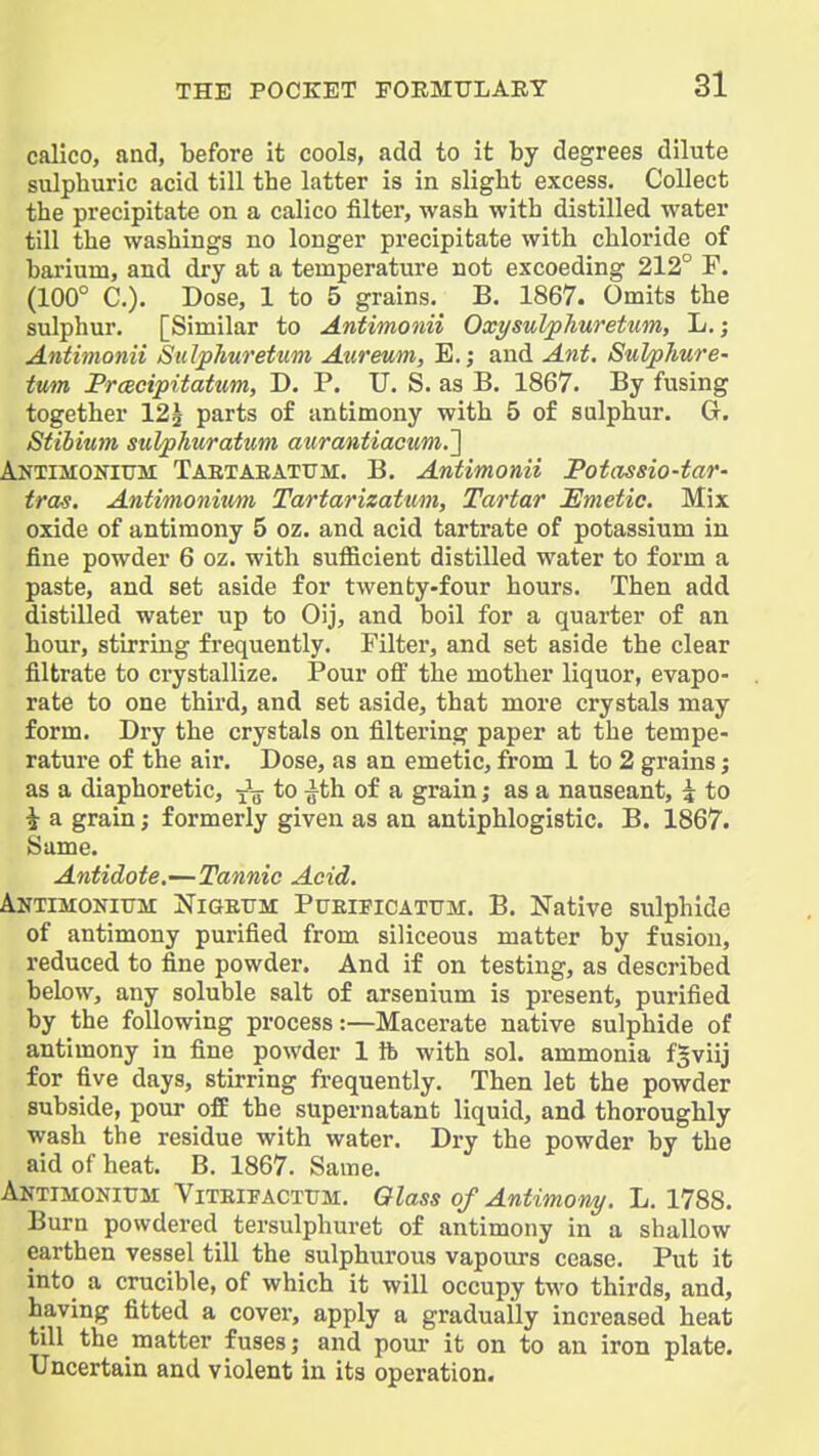 calico, and, before It cools, add to it by degrees dilute sulphuric acid till the latter is in slight excess. Collect the precipitate on a calico filter, wash with distilled water till the washings no longer precipitate with chloride of barium, and dry at a temperature not excoeding 212° F. (100° C). Dose, 1 to 5 grains, B. 1867. Omits the sulphur. [Similar to Anfimonii Oxysulphuretum, L.; Antimonii Sulplmretum Atireum, E.; and Ant. Sulphure- tum PrcBcipitatum, D. P. U. S. as B. 1867. By fusing together 125 parts of antimony with 5 of sulphur. G. Stibium sulphuratum aurantiacum.'] Antimonitjm Taetabattjm. B. Antimonii Potassio-tar- tras. Antitnonium Tartarizatum, Tartar Emetic. Mix oxide of antimony 5 oz. and acid tartrate of potassium in fine powder 6 oz. with sufficient distilled water to form a paste, and set aside for twenty-four hours. Then add distilled water up to Oij, and boil for a quarter of an hour, stirring frequently. Filter, and set aside the clear filtrate to crystallize. Pour off the mother liquor, evapo- rate to one third, and set aside, that more crystals may form. Dry the crystals on filtering paper at the tempe- rature of the air. Dose, as an emetic, from 1 to 2 grains; as a diaphoretic, -^^ to ^th of a grain; as a nauseant, 5 to i a grain; formerly given as an antiphlogistic. B. 1867. Same. Antidote.—Tannic Acid. Antimonittm Kigeitm PtJEiFiCATTTM. B. Native sulphide of antimony purified from siliceous matter by fusion, reduced to fine powder. And if on testing, as described bebw, any soluble salt of arsenium is present, purified by the following process:—Macerate native sulphide of antimony in fine powder 1 lb with sol. ammonia fSviij for five days, stirring fi-equently. Then let the powder subside, pour off the supernatant liquid, and thoroughly wash the residue with water. Dry the powder by the aid of heat. B. 1867. Same. Antimonittm Viteipactum. Glass of Antimont/. L. 1788. Burn powdered tersulphuret of antimony in a shallow earthen vessel till the sulphurous vapours cease. Put it into a crucible, of which it will occupy two thirds, and, having fitted a cover, apply a gradually increased heat till the matter fuses; and pour it on to an iron plate. Uncertain and violent in its operation.