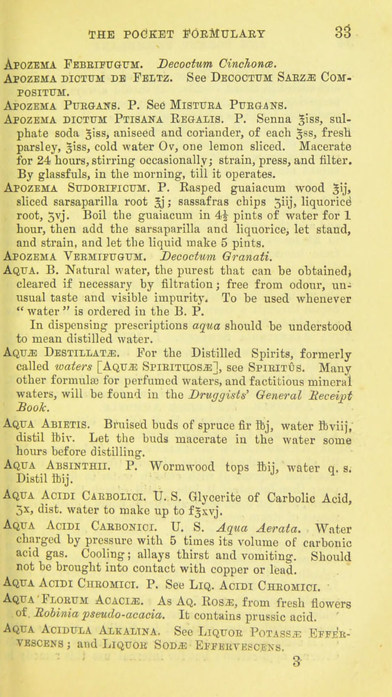 Apozema Pebeifttgtjm:. Decoctum Cinchonce. Apozeaia dictum db Peltz. See Decoctum Saez^e Com- POSITUM. Apozema Puegans. P. See Mistura Puegans. Apozema dictum Ptisana Regalis. P. Senna giss, sul- phate soda liss, aniseed and coriander, of each gss, fresH parsley, siss, cold water Ov, one lemon sliced. Macerate for 24 hours, stirring occasionally; strain, press, and filter. By glassfuls, in the morning, till it operates. Apozema Sudoeificum. P. Rasped guaiacum wood gij, sliced sarsaparilla root ^; sassafras chips 5iij> liquoricd root, 5vj. Boil the guaiacum in 4i pints of water for 1 hour, then add the sarsaparilla and liquorice, let stand, and sti'ain, and let the liquid make 6 pints. Apozema Veemifugum. Decoctum Qranati. Aqua. B. Natural water, the purest that can be obtainedj cleared if necessary by filtration; free from odour, un- usual taste and visible impuritj'. To be used whenever  water  is ordered in the B. P. In dispensing prescriptions aqua should be understood to mean distilled water. Aqu^ DESTiLLATiE. For the Distilled Spirits, formerly called loaters [Aqu^ Spieituos^], see Spieitus. Many other formulaj for perfumed waters, and factitious mineral waters, will be found in the Druggists' General Heceipt Book. Aqua Abietis. Bruised buds of spruce fir ftj, water ftviij/ distil ibiv. Let the buds macerate in the water some hours before distilling. Aqua Absinthii. P. Wormwood tops ibij, water q. s. Distil Itij. Aqua Acidi Caeboiici. U. S. Glycerite of Carbolic Acid, jx, dist. water to make up to fSxvj. Aqua Acidi Caebonici. U. S. Aqua Aerata. Water charged by pressure with 5 times its volume of carbonic acid gas. Cooling; allays tbirst and vomiting. Should not be brought into contact with copper or lead. Aqua Acidi Cheomict. P. See Liq. Acidi Cheomici. Aqua'Florum ACACiiE. As Aq. Rosa?, from fresh flowers of. Robinia pseudo-acacia. It contains prussic acid. Aqua Aciduia Alkaltna. See Liquoe PoTASSiR Epfek- VESCENS; and Liquor Sod^ Epferyescbns.
