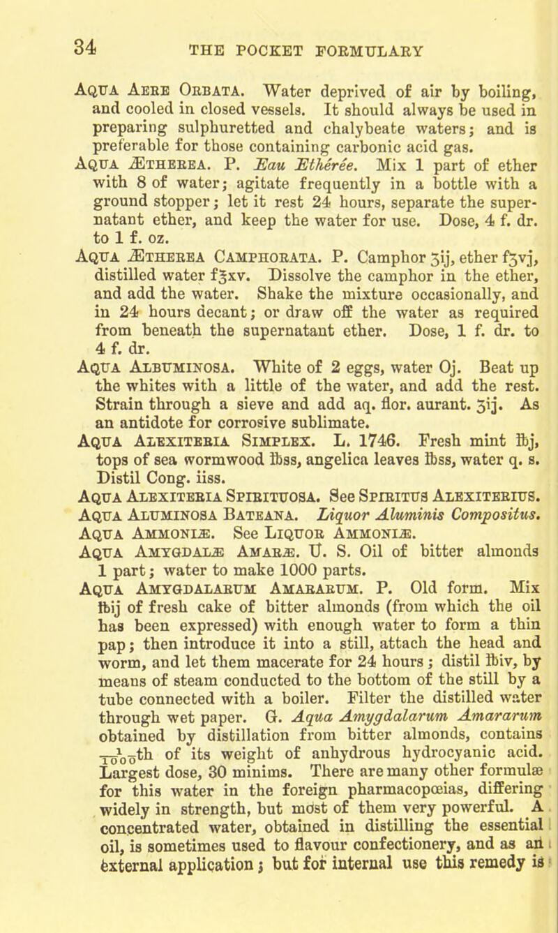 Aqtja Aeee Oebata. Water deprived of air by boiling, and cooled in closed vessels. It should always be used in preparing sulphuretted and chalybeate waters; and is preferable for those containing carbonic acid gas. Aqua ^theeea. P. Eau JEtheree. Mix 1 part of ether with 8 of water; agitate frequently in a bottle with a ground stopper; let it rest 24 hours, separate the super- natant ether, and keep the water for use. Dose, 4 f. dr. to 1 f. oz. Aqua ^therea Camphoeata. P. Camphor 5ij, ether f3vj, distilled water f §xv. Dissolve the camphor in the ether, and add the water. Shake the mixture occasionally, and in 24 hours decant; or draw off the water as required from beneath the supernatant ether. Dose, 1 f. dr. to 4 f. dr. Aqua Albuminosa. White of 2 eggs, water Oj. Beat up the whites with a little of the water, and add the rest. Strain through a sieve and add aq. flor. aurant. Sij. As an antidote for corrosive sublimate. Aqua Alexiteeia Simplex. L. 1746. Fresh mint Sbj, tops of sea wormwood ibss, angelica leaves ftss, water q. s. Distil Cong. iiss. Aqua Ai-exiteeia SpiEixuoaA. See SpiEiiua Aiexiteeius. Aqua Aluminosa Bateana. Liquor Aluminis Compositus. Aqua AMMONiiE. See Liquoe Ammonia. Aqua Amygdala Amae^. U. S. Oil of bitter almonds 1 part; water to make 1000 parts. Aqua Amygdalaeum Amaeaeum. P. Old form. Mix Ibij of fresh cake of bitter almonds (from which the oil has been expressed) with enough water to form a thin pap; then introduce it into a still, attach the head and worm, and let them macerate for 24 hours ; distil ibiv, by means of steam conducted to the bottom of the still by a tube connected with a boiler. Filter the distilled water through wet paper. G. Aqua Amygdalarum Amararum obtained by distillation from bitter almonds, contains -5-5^ooth of its weight of anhydrous hydrocyanic acid. Largest dose, 30 minims. There are many other formulae ^ for this water in the foreign pharmacopoeias, differing- widely in strength, but most of them very powerful. A . concentrated water, obtained in distilling the essential 1 oil, is sometimes used to flavour confectionery, and as aii i External application j but for internal use this remedy id ?