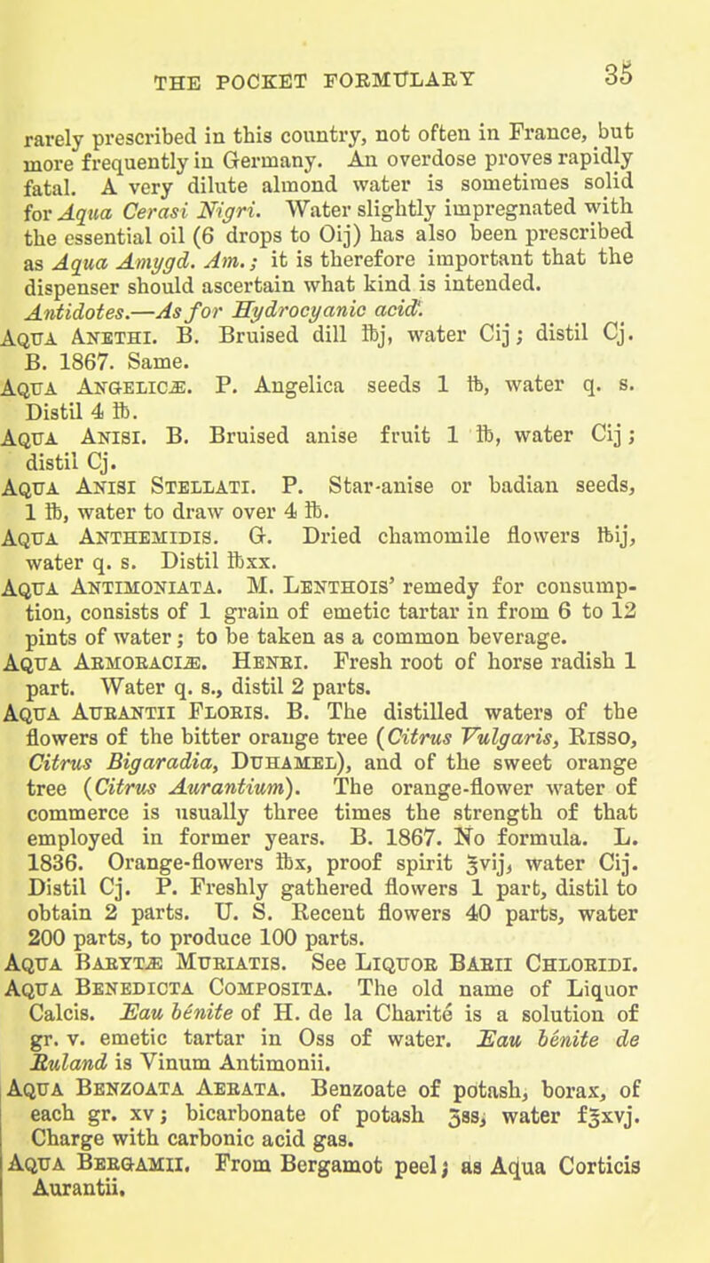 rarely prescribed in this country, not often in France, but more frequently in Germany, An overdose proves rapidly fatal. A very dilute almond water is sometimes solid for Aqua Cerasi Nigri. Water slightly impregnated with the essential oil (6 drops to Oij) has also been prescribed as Aqua Amygd. Am.; it is therefore important that the dispenser should ascertain what kind is intended. Antidotes.—As for Hydrocyanic acid'. Aqua Anethi. B. Bruised dill Ibj, water Cij; distil Cj. B. 1867. Same. Aqua An&elic^. P. Angelica seeds 1 lb, water q. s. Distil 4 ft. Aqua Anisi. B. Bruised anise fruit 1ft, water Cij ; distil Cj. Aqua Anisi Stellati. P. Star-anise or badian seeds, 1 ft, water to draw over 4 ft. Aqua Akthemidis. G. Dried chamomile flowers Ibij, water q. s. Distil ftxx. Aqua Aktimoniata. M. Lenthois' remedy for consump- tion, consists of 1 grain of emetic tartar in from 6 to 12 pints of water; to be taken as a common beverage. Aqua Abmoeacm. Henei. Fresh root of horse radish 1 part. Water q. s., distil 2 parts. Aqua Aueantii Floeis. B. The distilled waters of the flowers of the bitter orange tree {Citrus Vulgaris, RiSSO, Citrus Bigaradia, Duhamel), and of the sweet orange tree {Citrus Aurantium). The orange-flower water of commerce is usually three times the strength of that employed in former years. B. 1867. No formula. L. 1836. Orange-flowers ftx, proof spirit 5vij> water Cij. Distil Cj. P. Freshly gathered flowers 1 part, distil to obtain 2 parts. U. S. Recent flowers 40 parts, water 200 parts, to produce 100 parts. Aqua Baett^ Mueiatis. See Liquoe Baeii Chloeidi. Aqua Benedicta Composita. The old name of Liquor Calcis. Eau benite of H. de la Charite is a solution of gr. V. emetic tartar in Oss of water. Eau benite de Ruland is Vinum Antimonii. Aqua Benzoata Aeeata. Benzoate of potash, borax, of each gr. xv; bicarbonate of potash 38Si water fSxvj. Charge with carbonic acid gas. Aqua BEEaAMii. From Bergamot peel j as A^ua Corticis Aurantii.