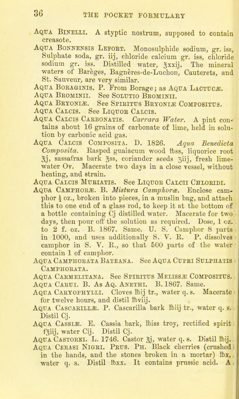 Aqua Binelli. A styptic nostrum, supposed to contain creasote. Aqua Bonkensis Lefoet. Monosulphide sodium, gr. iss. Sulphate soda, gr. iij, chloride calcium gr. iss, chloride sodium gr. iss. Distilled water, Jxxij. The mineral waters of Bareges, Bagneres-de-Luchon, Cauterets, and St. Saviveur, are very similar. Aqua Boeaginis. P. From Borage; as Aqua LACTUCiE. Aqua Beominii. See Solutio Beominii. Aqua Betoni^. See Spieitus Beyoni^ Compositus. Aqua Calcis. See Liquoe Calcis. Aqua Calcis Caebonatis. Carrara Water. A pint con' tains ahout 16 grains of carbonate of lime, held in solu- tion by carbonic acid gas. Aqua Calcis Composita. D. 1826. Aqua Benedicta Composita. Rasped guaiacum wood ftss, liquorice root 5j, sassafras bark 3SS, coriander seeds 5iij, fresh lime- water Ov. Macerate two days in a close vessel, without heating, and strain. Aqua Calcis Mueiatis. See Liquoe Calcii Chloeidi. Aqua Camphoe*. B. Mistura Camphorce. Enclose cam- phor \ oz., broken into pieces, in a muslin bag, and attach this to one end of a glass rod, to keep it at the bottom of a bottle containing Cj distilled water. Macerate for two days, then pour ofl the solution as required. Dose, 1 oz. to 2 f. oz. B. 1867. Same. U. S. Camphor 8 parts in 1000, and uses additionally S. V. B. P. dissolves camphor in S. V. R., so that 500 parts of the water contain 1 of camphor. Aqua Camphoeata Bateana. See Aqua Cupei Sulphatis Camphoeata. Aqua Caemelitana. See Spieitus Melissa Compositus. Aqua Caeui. B. As Aq. Anethi. B. 1867. Same. Aqua Caetophtlli. Cloves ftij tr., water q. s. Macerate for twelve hours, and distil ibviij. Aqua Cascaeill*. P. Cascarilla bark Sbiij tr., water q. s. Distil Cj. Aqua Cassm. E. Cassia bark, ibiss troy, rectified spirit f5iij, water Cij. Distil Cj. Aqua Castoebi. L, 1746. Castor ^, water q. s. Distil ibij.. Aqua Ceeasi Nigei. Peus. Ph. Black cherries (crushed t in the hands, and the stones broken in a mortar) ibx,. water q. s. Distil ibxx. It contains prussic acid. Ai