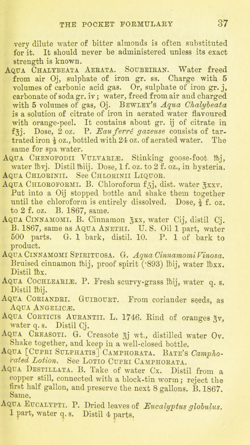 very dilute water of bitter almonds is often substituted for it. It should never be administered unless its exact strength is known. Aqtta Chalybeata Aeeata. Sottbeiean. Water freed from air Oj, sulphate of iron gr. ss. Charge with 5 volumes of carbonic acid gas. Or, sulphate of iron gr. j, carbonate of soda gr. iv; water, freed from air and charged with 5 volumes of gas, Oj. Bewley's Aqua Chalyheata is a solution of citrate of iron in aerated water flavoured with orange-peel. It contains about gr. ij of citrate in f^j. Dose, 2 oz. P. JEauferre gazeuse consists of tar- trated iron § oz,, bottled with 24 oz. of aerated water. The same for spa water. Aqtja Chenopodii VtJLVAEi^. Stinking goose-foot it>j, water ft vj. Distil Ibiij. Dose, 1 f. oz. to 2 f. oz., in hysteria. Aqua Chloeinii. See Chloeinii Liqttoe, Aqua Chloeofoemi. B. Chloroform f5j, dist. water Sxxv. Put into a Oij stopped bottle and shake them together until the chloroform is entirely dissolved. Dose, ^ f. oz. to 2 f. oz. B. 1867, same. Aqua Cinnamomi. B. Cinnamon 5XX, water Cij, distil Cj. B. 1867, same as Aqua Anethi. U. S. Oil 1 part, water 500 parts. G. 1 bark, distil. 10. P. 1 of bark to product. Aqua CiNNAMOMi Spieituosa, G. Aqua Cinnamomi Finosa. Bruised cinnamon Ibij, proof spirit (893) Ihij, water ftxx. Distil ibx. Aqua Cochlbaei^. P. Fresh scurvy-grass ftij, water q. s. Distil ftij. Aqua Coeiandei. Guibouet. From coriander seeds, as Aqua ANGELiciE. Aqua Coeticis Aueantii. L. 1746. Rind of oranges gv, water q. s. Distil Cj. Aqua Ceeasoti. G. Creasote sj wt., distilled water Ov. Shake together, and keep in a well-closed bottle. Aqua [Cupei Sulphatis] Camphoeata. Bate's Campho- rated Lotion. See Lotio Cupei Camphoeata. Aqua Destillata. B. Take of water Cx. Distil from a copper still, connected with a block-tin worm; reject the first half gallon, and preserve the next 8 gallons. B. 1867. Same. Aqua Eucalypti. P. Dried leaves of Eucalyptus globulus, I part, water q. s. Distil 4 parts.