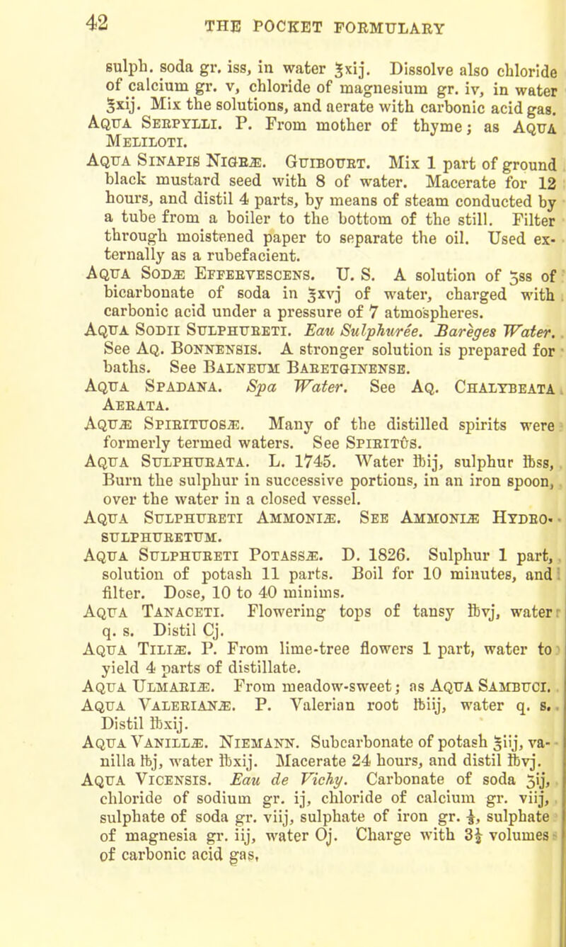 sulph. soda gr. iss, in water ^xij. Dissolve also chloride of calcium gr. v, chloride of magnesium gr. iv, in water §xij. Mix the solutions, and aerate with carbonic acid gas. Aqtta Seepylli. p. From mother of thyme; as Aqua Meliloti. Aqtta Sinapis Ni&e^. GtriBOtTET. Mix 1 part of ground black mustard seed with 8 of water. Macerate for 12 hours, and distil 4 parts, by means of steam conducted by a tube from a boiler to the bottom of the still. Filter through moistened paper to separate the oil. Used ex- ternally as a rubefacient. Aqua Sod^ Epfeevescens. U. S. A solution of jss of bicarbonate of soda in ^xvj of water, charged with carbonic acid under a pressure of 7 atmospheres. Aqua Sodii Sulphtjeeti. Eau Sulphuree. Bareges Water. See Aq. Bonnensis. A stronger solution is prepared for baths. See Balnettm Baeetginense. Aqtja Spadana. Spa Water. See Aq. Chaltbeata Aeeata. Aqtt^ Spieittjosje. Many of the distilled spirits were formerly termed waters. See Spieitus. Aqua Sulphueata. L. 1745. Water ibij, sulphur ibss, Burn the sulphur in successive portions, in an iron spoon, over the water in a closed vessel. Aqua Sulphueeti Ammonia. See Ammonia Hydeo*- sulphueetum. Aqua Sulphueeti PoTASSiE. D. 1826. Sulphur 1 part, solution of potash 11 parts. Boil for 10 minutes, and filter. Dose, 10 to 40 minims. Aqua Tanaceti. Flowering tops of tansy ftvj, water r q. s. Distil Cj. Aqua Ttlim. P. From lime-tree flowers 1 part, water to ^ yield 4 parts of distillate. Aqua Ulmaeij*;. From meadow-sweet; as Aqua Sambuci, . Aqua Valeeian^. P. Valerian root ftlij, water q. s.. Distil ibxij. Aqua Vanih^. Niemank. Subcarbonate of potash Jiij, va- ■ nilla Ibj, water ibxij. Macerate 24 hours, and distil ftvj. Aqua Vicensis. Eau de Vichy. Carbonate of soda 5ij,. chloride of sodium gr. ij, chloride of calcium gr. viij,, sulphate of soda gr. vllj, sulphate of iron gr. \, sulphate ■ of magnesia gr. iij, water Oj. Charge with 3^ volumes s of carbonic acid gas, I