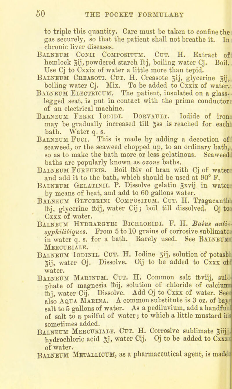 to triple this quantity. Care must be taken to confine thei gas securely, so that the patient shall not breathe it. In; chronic liver diseases. Balneum Conii Compositum. Cut. H. Extract of I hemlock gij, powdered starch Ibj, boiling water Cj. Boil. Use Cj to Cxxix of water a little more than tepid. Balneum Cebasoti. Cut. H. Creasote 5ij, glycerine Jij, boiling water Cj. Mix. To be added to Cxxix of water/. Balneum Electeicum. The patient, insulated on a glass-- legged seat, is put in contact with the prime conductort of an electrical machine. Balneum Feeei Iodidi. Doevault. Iodide of irona may be gradually increased till gss is reached for eachh bath. Water q. s. Balneum Puci. This is made by adding a decoction off seaweed, or the seaweed chopped up, to an ordinary bath, so as to make the bath more or less gelatinous. Seaweed baths are popularly known as ozone baths. Balneum Fuepueis. Boil Ibiv of bran with Cj of water: and add it to the bath, which should be used at 90° F. Balneum Gblatinii. P. Dissolve gelatin ^xvij in watejr by means of heat, and add to 60 gallons water. Balneum Glyceeini Compositum. Cut. H. Tyagacantbh ibj, glycerine tbij, water Cij; boil till dissolved, Oj to Cxxx of water. Balneum Hydeaegyei Bichloeidi. F. H. Bains anii- syphiliUques. From 5 to 10 grains of corrosive sublimate in water q. s. for a bath. Rarely used. See BALNEUm Meecueiale. Balneum Iodinii. Cut. H. Iodine 5ij, solution of potasblj ^ij, water Oj. Dissolve. Oij to be added to Cxxx ofcf water. Balneum Maeinum. Cut. H. Common salt ibviij, sul-J- phate of magnesia Ibij, solution of chloride of calciunn ibj, water Cij. Dissolve. Add Oj to Cxxx of water. Se(« also Aqua Maeina. A common substitute is 3 oz. of bajy salt to 5 gallons of water. As a pediluvium, add a handfuii of salt to a pailful of water; to which a little mustard viv. sometimes added. Balneum Meecueiale. Cut. H. Corrosive sublimate ^jji hydrochloric acid 33, water Cij. Oj to be added to Cxxii of water. Balneum Metailicum, as a pharmaceutical agentj is raadek