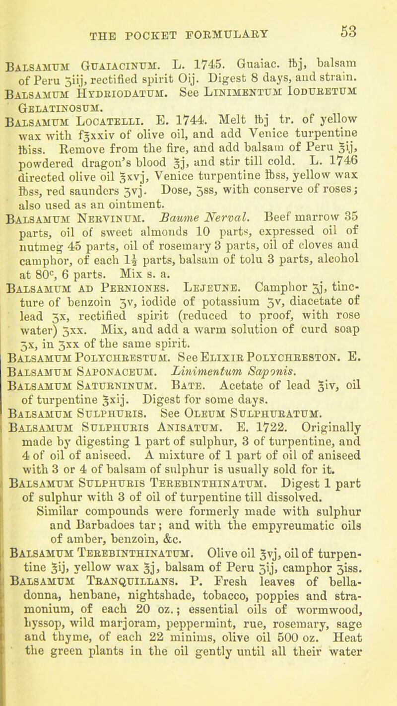 Balsamtjm Guaiacintjm. L. 1745. Guaiac. ftj, balsam of Peru jiij, rectified spirit Oij. Digest 8 days, and strain. Balsamtjii Hydeiodatum. See Linimentttm Iodttkexiim: Gelatinosfm. Baxsamttm Locatelli. E. 1744. Melt ftj tr. of yellow wax with fgxxiv of olive oil, and add Venice turpentine ibiss. Remove from the fire, and add balsam of Peru ^ij, powdered dragon's blood 5j> '^^'^ stir till cold. L. 1746 directed olive oil Bxvj, Venice turpentine ftss, yellow wax Rss, red saundors 5vj. Dose, 5ss, with conserve of roses; also used as an ointment. Balsamum Neevinum. Baume Nerval. Beef marrow 35 parts, oil of sweet almonds 10 parts, expressed oil of nutmeg 45 parts, oil of rosemary 3 parts, oil of cloves and camphor, of each 1^ parts, balsam of tolu 3 parts, alcohol at 80S 6 parts. Mix s. a. Balsamttm ad Pebniones. Lejeitne. Camphor 5j, tinc- ture of benzoin 5v, iodide of potassium 3v, diacetate of lead 3x, rectified spirit (reduced to proof, with rose water) 5xx. Mix, and add a warm solution of curd soap 5x, in 3xx of the same spirit. BaLSAMUM PoLYCHEESTTJM. SeeELIXIEPOLTCHEESTON. E. Baisamum: Saponaceum. Linimentum Saponis. Balsamttm SATtrENiNtrM. Bate. Acetate of lead glv, oil of turpentine gxij. Digest for some days. Balsamum StTLPHTTEis. See Oleum Sulphtteattjm. Balsamum Sulphueis Anisatttm. E. 1722. Originally made by digesting 1 part of sulphur, 3 of turpentine, and 4 of oil of aniseed. A mixture of 1 part of oil of aniseed with 3 or 4 of balsam of sulphur is usually sold for it. Balsamttm Sttlphtteis Teeebinthikatttm. Digest 1 part of sulphur with 3 of oil of turpentine till dissolved. Similar compounds were formerly made with sulphur and Barbadoes tar; and with the empyreumatic oils of amber, benzoin, &c. Balsamum Teeebinthinattjm. Olive oil 3vj, oil of turpen- tine 5ij> yellow wax 53, balsam of Peru 5ij, camphor 3iss. Balsamum Teanquillans. P. Fresh leaves of bella- donna, henbane, nightshade, tobacco, poppies and stra- monium, of each 20 oz.; essential oils of wormwood, hyssop, wild marjoram, peppermint, rue, rosemary, sage and thyme, of each 22 minims, olive oil 500 oz. Heat ■ the green plants in the oil gently until all their water